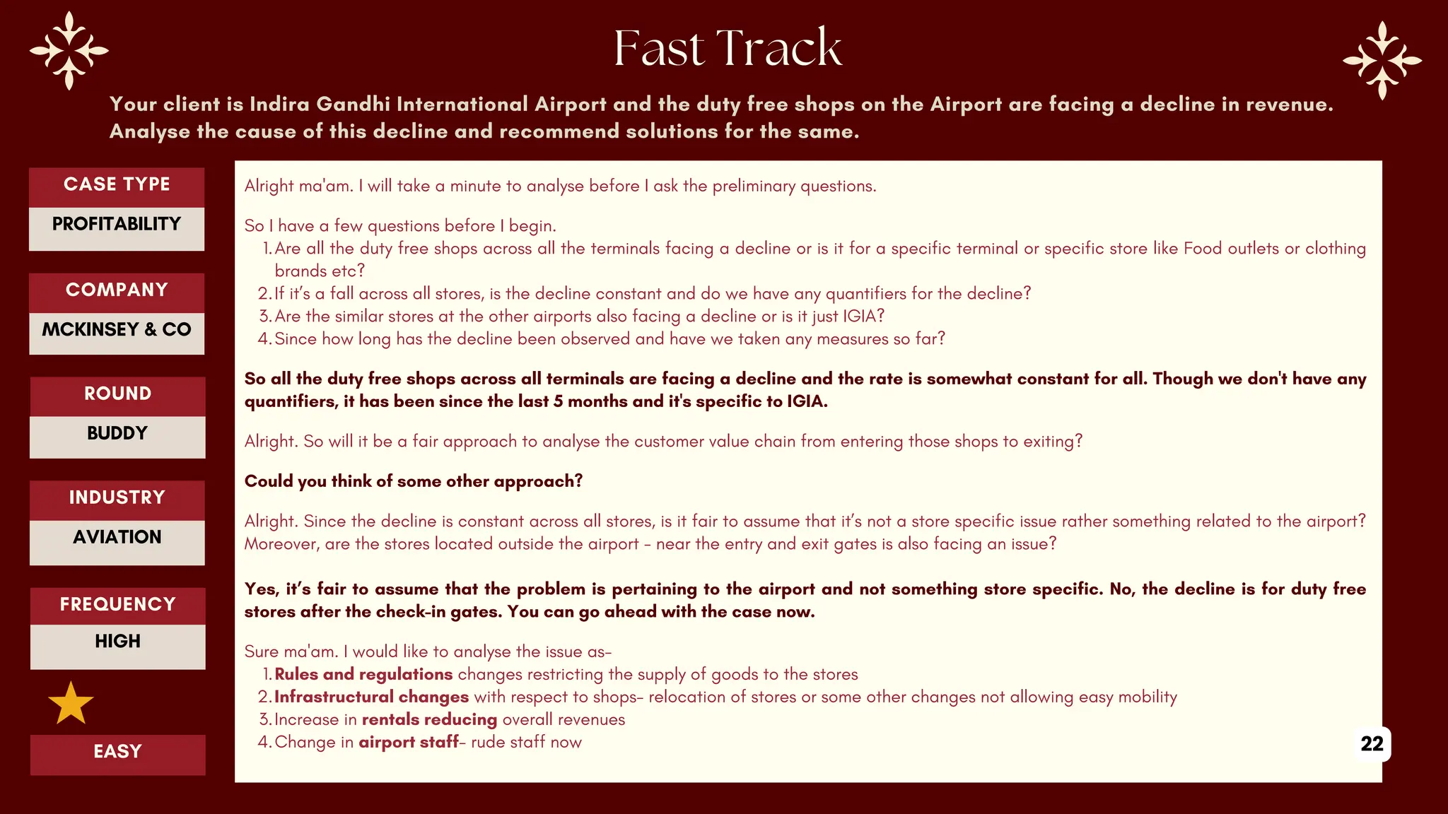 Your client is Indira Gandhi International Airport and the duty free shops on the Airport are facing a decline in revenue.
Analyse the cause of this decline and recommend solutions for the same.
Alright ma'am. I will take a minute to analyse before I ask the preliminary questions.
So I have a few questions before I begin.
1.Are all the duty free shops across all the terminals facing a decline or is it for a specific terminal or specific store like Food outlets or clothing
brands etc?
2.If it’s a fall across all stores, is the decline constant and do we have any quantifiers for the decline?
3.Are the similar stores at the other airports also facing a decline or is it just IGIA?
4.Since how long has the decline been observed and have we taken any measures so far?
So all the duty free shops across all terminals are facing a decline and the rate is somewhat constant for all. Though we don't have any
quantifiers, it has been since the last 5 months and it's specific to IGIA.
Alright. So will it be a fair approach to analyse the customer value chain from entering those shops to exiting?
Could you think of some other approach?
Alright. Since the decline is constant across all stores, is it fair to assume that it’s not a store specific issue rather something related to the airport?
Moreover, are the stores located outside the airport - near the entry and exit gates is also facing an issue?
Yes, it’s fair to assume that the problem is pertaining to the airport and not something store specific. No, the decline is for duty free
stores after the check-in gates. You can go ahead with the case now.
Sure ma'am. I would like to analyse the issue as-
1.Rules and regulations changes restricting the supply of goods to the stores
2.Infrastructural changes with respect to shops- relocation of stores or some other changes not allowing easy mobility
3.Increase in rentals reducing overall revenues
4.Change in airport staff- rude staff now
ROUND
BUDDY
CASE TYPE
PROFITABILITY
INDUSTRY
AVIATION
COMPANY
MCKINSEY & CO
FREQUENCY
HIGH
EASY 22
 