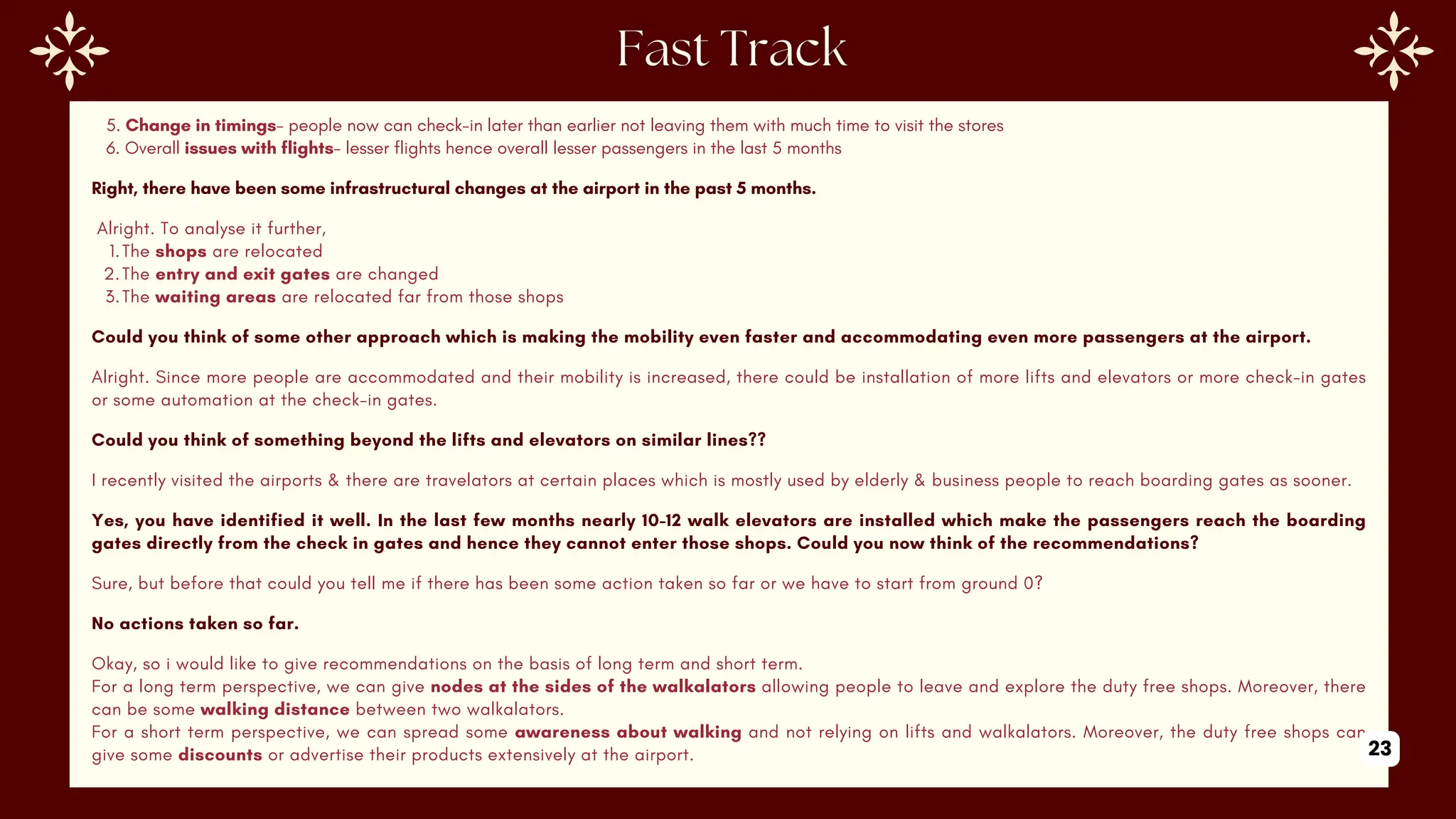 5. Change in timings- people now can check-in later than earlier not leaving them with much time to visit the stores
6. Overall issues with flights- lesser flights hence overall lesser passengers in the last 5 months
Right, there have been some infrastructural changes at the airport in the past 5 months.
Alright. To analyse it further,
1.The shops are relocated
2.The entry and exit gates are changed
3.The waiting areas are relocated far from those shops
Could you think of some other approach which is making the mobility even faster and accommodating even more passengers at the airport.
Alright. Since more people are accommodated and their mobility is increased, there could be installation of more lifts and elevators or more check-in gates
or some automation at the check-in gates.
Could you think of something beyond the lifts and elevators on similar lines??
I recently visited the airports & there are travelators at certain places which is mostly used by elderly & business people to reach boarding gates as sooner.
Yes, you have identified it well. In the last few months nearly 10-12 walk elevators are installed which make the passengers reach the boarding
gates directly from the check in gates and hence they cannot enter those shops. Could you now think of the recommendations?
Sure, but before that could you tell me if there has been some action taken so far or we have to start from ground 0?
No actions taken so far.
Okay, so i would like to give recommendations on the basis of long term and short term.
For a long term perspective, we can give nodes at the sides of the walkalators allowing people to leave and explore the duty free shops. Moreover, there
can be some walking distance between two walkalators.
For a short term perspective, we can spread some awareness about walking and not relying on lifts and walkalators. Moreover, the duty free shops can
give some discounts or advertise their products extensively at the airport. 23
 