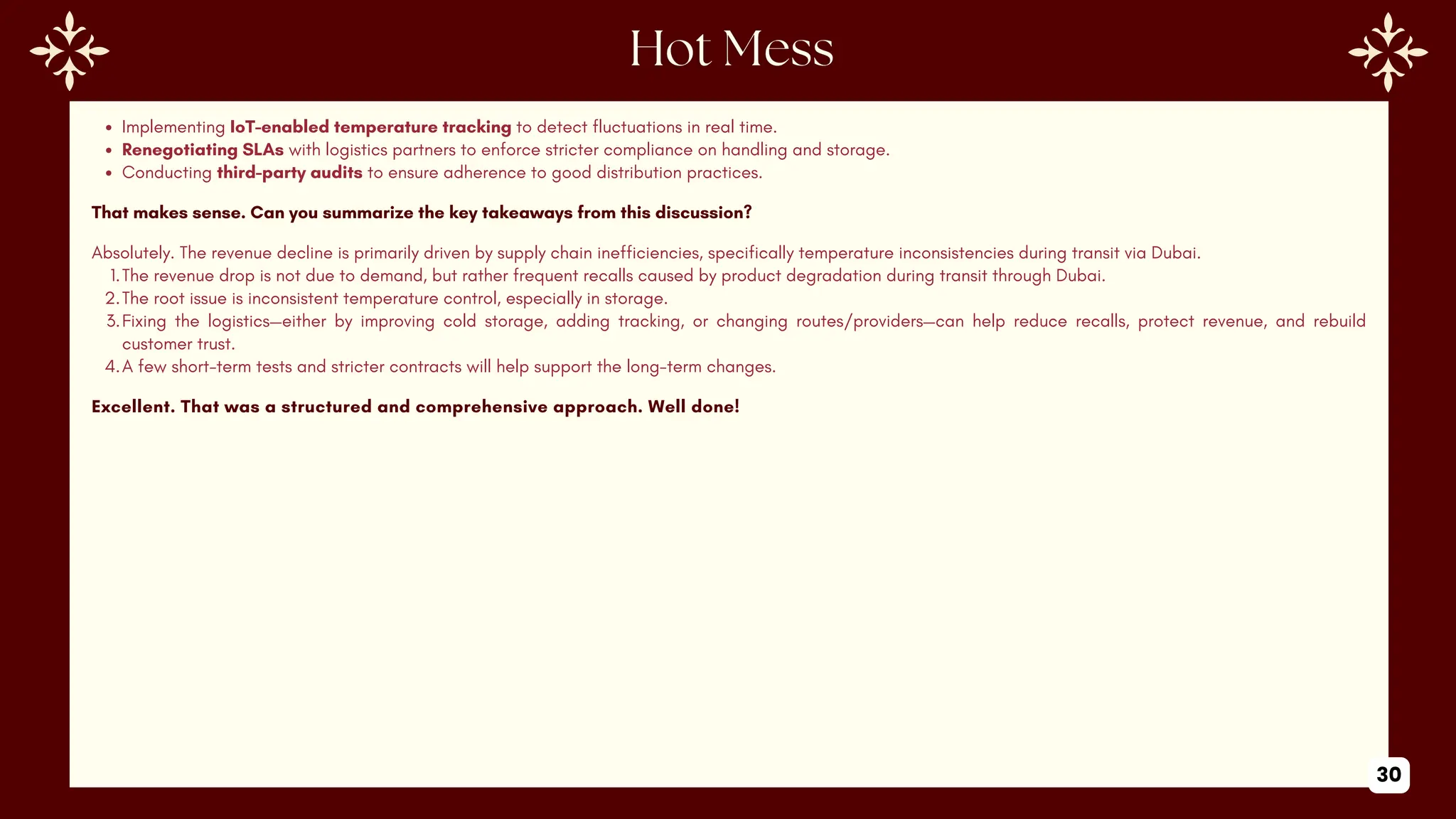 Implementing IoT-enabled temperature tracking to detect fluctuations in real time.
Renegotiating SLAs with logistics partners to enforce stricter compliance on handling and storage.
Conducting third-party audits to ensure adherence to good distribution practices.
That makes sense. Can you summarize the key takeaways from this discussion?
Absolutely. The revenue decline is primarily driven by supply chain inefficiencies, specifically temperature inconsistencies during transit via Dubai.
1.The revenue drop is not due to demand, but rather frequent recalls caused by product degradation during transit through Dubai.
2.The root issue is inconsistent temperature control, especially in storage.
3.Fixing the logistics—either by improving cold storage, adding tracking, or changing routes/providers—can help reduce recalls, protect revenue, and rebuild
customer trust.
4.A few short-term tests and stricter contracts will help support the long-term changes.
Excellent. That was a structured and comprehensive approach. Well done!
30
 