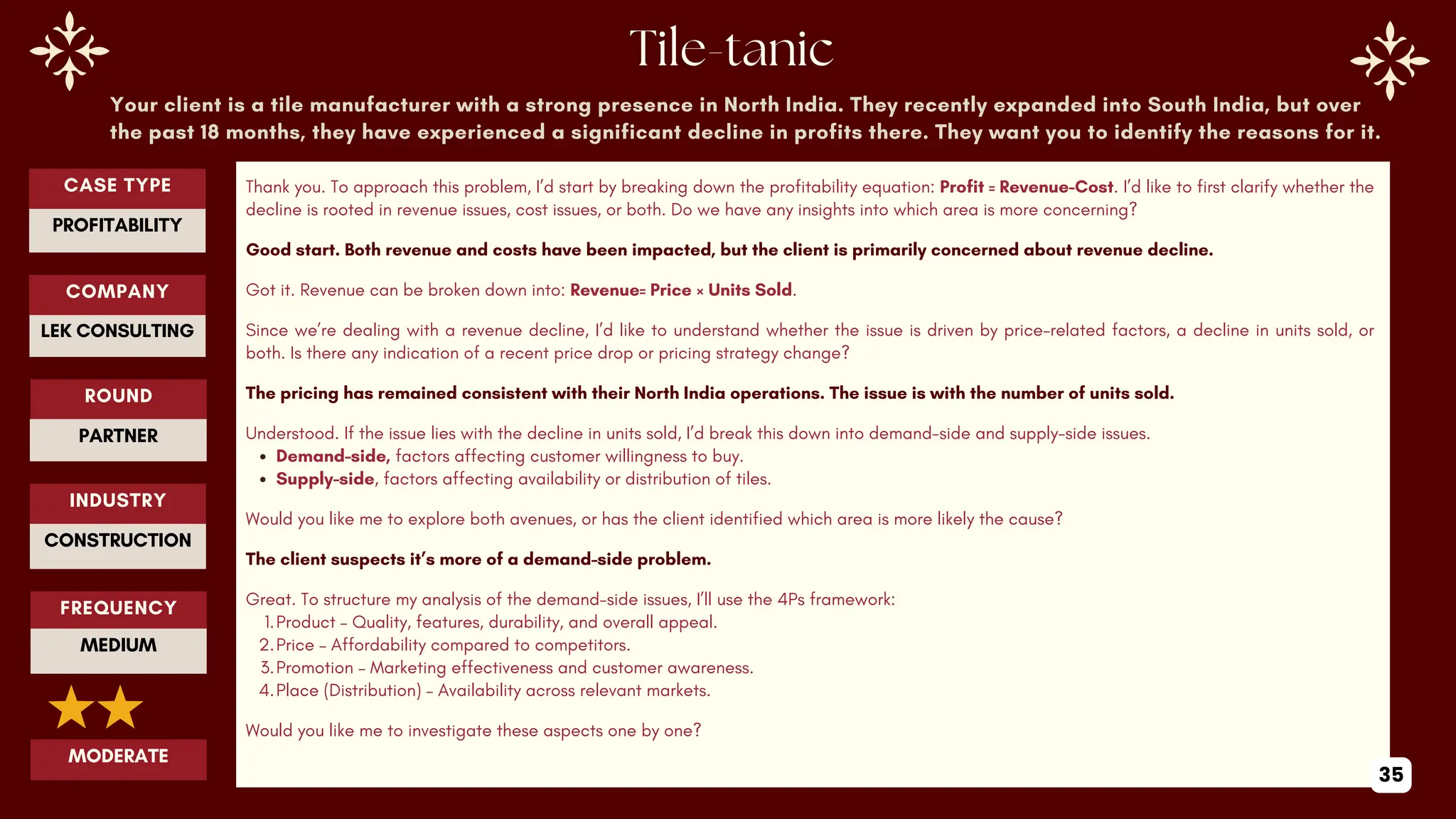 Your client is a tile manufacturer with a strong presence in North India. They recently expanded into South India, but over
the past 18 months, they have experienced a significant decline in profits there. They want you to identify the reasons for it.
Thank you. To approach this problem, I’d start by breaking down the profitability equation: Profit = Revenue−Cost. I’d like to first clarify whether the
decline is rooted in revenue issues, cost issues, or both. Do we have any insights into which area is more concerning?
Good start. Both revenue and costs have been impacted, but the client is primarily concerned about revenue decline.
Got it. Revenue can be broken down into: Revenue= Price × Units Sold.
Since we’re dealing with a revenue decline, I’d like to understand whether the issue is driven by price-related factors, a decline in units sold, or
both. Is there any indication of a recent price drop or pricing strategy change?
The pricing has remained consistent with their North India operations. The issue is with the number of units sold.
Understood. If the issue lies with the decline in units sold, I’d break this down into demand-side and supply-side issues.
Demand-side, factors affecting customer willingness to buy.
Supply-side, factors affecting availability or distribution of tiles.
Would you like me to explore both avenues, or has the client identified which area is more likely the cause?
The client suspects it’s more of a demand-side problem.
Great. To structure my analysis of the demand-side issues, I’ll use the 4Ps framework:
1.Product – Quality, features, durability, and overall appeal.
2.Price – Affordability compared to competitors.
3.Promotion – Marketing effectiveness and customer awareness.
4.Place (Distribution) – Availability across relevant markets.
Would you like me to investigate these aspects one by one?
ROUND
PARTNER
CASE TYPE
PROFITABILITY
INDUSTRY
CONSTRUCTION
COMPANY
LEK CONSULTING
FREQUENCY
MEDIUM
MODERATE
35
 