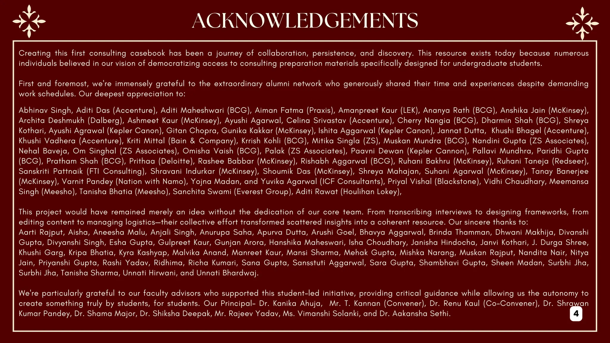 Creating this first consulting casebook has been a journey of collaboration, persistence, and discovery. This resource exists today because numerous
individuals believed in our vision of democratizing access to consulting preparation materials specifically designed for undergraduate students.
First and foremost, we're immensely grateful to the extraordinary alumni network who generously shared their time and experiences despite demanding
work schedules. Our deepest appreciation to:
Abhinav Singh, Aditi Das (Accenture), Aditi Maheshwari (BCG), Aiman Fatma (Praxis), Amanpreet Kaur (LEK), Ananya Rath (BCG), Anshika Jain (McKinsey),
Archita Deshmukh (Dalberg), Ashmeet Kaur (McKinsey), Ayushi Agarwal, Celina Srivastav (Accenture), Cherry Nangia (BCG), Dharmin Shah (BCG), Shreya
Kothari, Ayushi Agrawal (Kepler Canon), Gitan Chopra, Gunika Kakkar (McKinsey), Ishita Aggarwal (Kepler Canon), Jannat Dutta, Khushi Bhagel (Accenture),
Khushi Vadhera (Accenture), Kriti Mittal (Bain & Company), Krrish Kohli (BCG), Mitika Singla (ZS), Muskan Mundra (BCG), Nandini Gupta (ZS Associates),
Nehal Baveja, Om Singhal (ZS Associates), Omisha Vaish (BCG), Palak (ZS Associates), Paavni Dewan (Kepler Cannon), Pallavi Mundhra, Paridhi Gupta
(BCG), Pratham Shah (BCG), Prithaa (Deloitte), Rashee Babbar (McKinsey), Rishabh Aggarwal (BCG), Ruhani Bakhru (McKinsey), Ruhani Taneja (Redseer),
Sanskriti Pattnaik (FTI Consulting), Shravani Indurkar (McKinsey), Shoumik Das (McKinsey), Shreya Mahajan, Suhani Agarwal (McKinsey), Tanay Banerjee
(McKinsey), Varnit Pandey (Nation with Namo), Yojna Madan, and Yuvika Agarwal (ICF Consultants), Priyal Vishal (Blackstone), Vidhi Chaudhary, Meemansa
Singh (Meesho), Tanisha Bhatia (Meesho), Sanchita Swami (Everest Group), Aditi Rawat (Houlihan Lokey),
This project would have remained merely an idea without the dedication of our core team. From transcribing interviews to designing frameworks, from
editing content to managing logistics—their collective effort transformed scattered insights into a coherent resource. Our sincere thanks to:
Aarti Rajput, Aisha, Aneesha Malu, Anjali Singh, Anurupa Saha, Apurva Dutta, Arushi Goel, Bhavya Aggarwal, Brinda Thamman, Dhwani Makhija, Divanshi
Gupta, Divyanshi Singh, Esha Gupta, Gulpreet Kaur, Gunjan Arora, Hanshika Maheswari, Isha Choudhary, Janisha Hindocha, Janvi Kothari, J. Durga Shree,
Khushi Garg, Kripa Bhatia, Kyra Kashyap, Malvika Anand, Manreet Kaur, Mansi Sharma, Mehak Gupta, Mishka Narang, Muskan Rajput, Nandita Nair, Nitya
Jain, Priyanshi Gupta, Rashi Yadav, Ridhima, Richa Kumari, Sana Gupta, Sansstuti Aggarwal, Sara Gupta, Shambhavi Gupta, Sheen Madan, Surbhi Jha,
Surbhi Jha, Tanisha Sharma, Unnati Hirwani, and Unnati Bhardwaj.
We're particularly grateful to our faculty advisors who supported this student-led initiative, providing critical guidance while allowing us the autonomy to
create something truly by students, for students. Our Principal- Dr. Kanika Ahuja, Mr. T. Kannan (Convener), Dr. Renu Kaul (Co-Convener), Dr. Shrawan
Kumar Pandey, Dr. Shama Major, Dr. Shiksha Deepak, Mr. Rajeev Yadav, Ms. Vimanshi Solanki, and Dr. Aakansha Sethi. 4
 