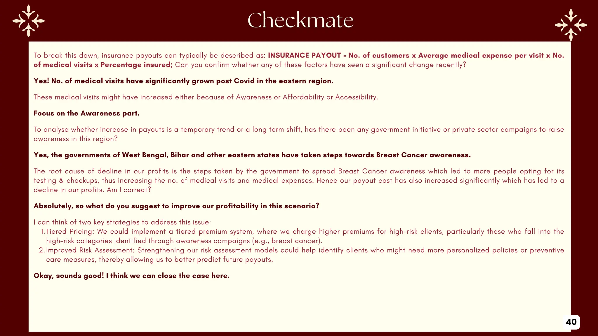 To break this down, insurance payouts can typically be described as: INSURANCE PAYOUT = No. of customers x Average medical expense per visit x No.
of medical visits x Percentage insured; Can you confirm whether any of these factors have seen a significant change recently?
Yes! No. of medical visits have significantly grown post Covid in the eastern region.
These medical visits might have increased either because of Awareness or Affordability or Accessibility.
Focus on the Awareness part.
To analyse whether increase in payouts is a temporary trend or a long term shift, has there been any government initiative or private sector campaigns to raise
awareness in this region?
Yes, the governments of West Bengal, Bihar and other eastern states have taken steps towards Breast Cancer awareness.
The root cause of decline in our profits is the steps taken by the government to spread Breast Cancer awareness which led to more people opting for its
testing & checkups, thus increasing the no. of medical visits and medical expenses. Hence our payout cost has also increased significantly which has led to a
decline in our profits. Am I correct?
Absolutely, so what do you suggest to improve our profitability in this scenario?
I can think of two key strategies to address this issue:
1.Tiered Pricing: We could implement a tiered premium system, where we charge higher premiums for high-risk clients, particularly those who fall into the
high-risk categories identified through awareness campaigns (e.g., breast cancer).
2.Improved Risk Assessment: Strengthening our risk assessment models could help identify clients who might need more personalized policies or preventive
care measures, thereby allowing us to better predict future payouts.
Okay, sounds good! I think we can close the case here.
40
 