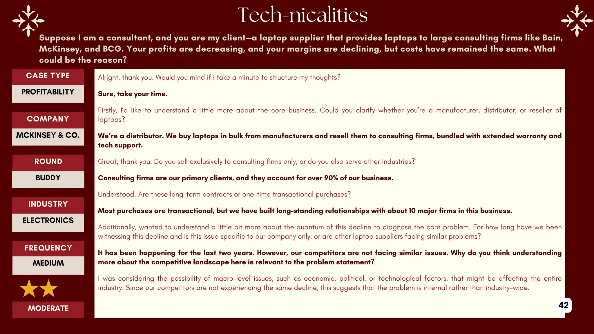 Suppose I am a consultant, and you are my client—a laptop supplier that provides laptops to large consulting firms like Bain,
McKinsey, and BCG. Your profits are decreasing, and your margins are declining, but costs have remained the same. What
could be the reason?
Alright, thank you. Would you mind if I take a minute to structure my thoughts?
Sure, take your time.
Firstly, I’d like to understand a little more about the core business. Could you clarify whether you’re a manufacturer, distributor, or reseller of
laptops?
We’re a distributor. We buy laptops in bulk from manufacturers and resell them to consulting firms, bundled with extended warranty and
tech support.
Great, thank you. Do you sell exclusively to consulting firms only, or do you also serve other industries?
Consulting firms are our primary clients, and they account for over 90% of our business.
Understood. Are these long-term contracts or one-time transactional purchases?
Most purchases are transactional, but we have built long-standing relationships with about 10 major firms in this business.
Additionally, wanted to understand a little bit more about the quantum of this decline to diagnose the core problem. For how long have we been
witnessing this decline and is this issue specific to our company only, or are other laptop suppliers facing similar problems?
It has been happening for the last two years. However, our competitors are not facing similar issues. Why do you think understanding
more about the competitive landscape here is relevant to the problem statement?
I was considering the possibility of macro-level issues, such as economic, political, or technological factors, that might be affecting the entire
industry. Since our competitors are not experiencing the same decline, this suggests that the problem is internal rather than industry-wide.
ROUND
BUDDY
CASE TYPE
PROFITABILITY
INDUSTRY
ELECTRONICS
COMPANY
MCKINSEY & CO.
FREQUENCY
MEDIUM
MODERATE 42
 