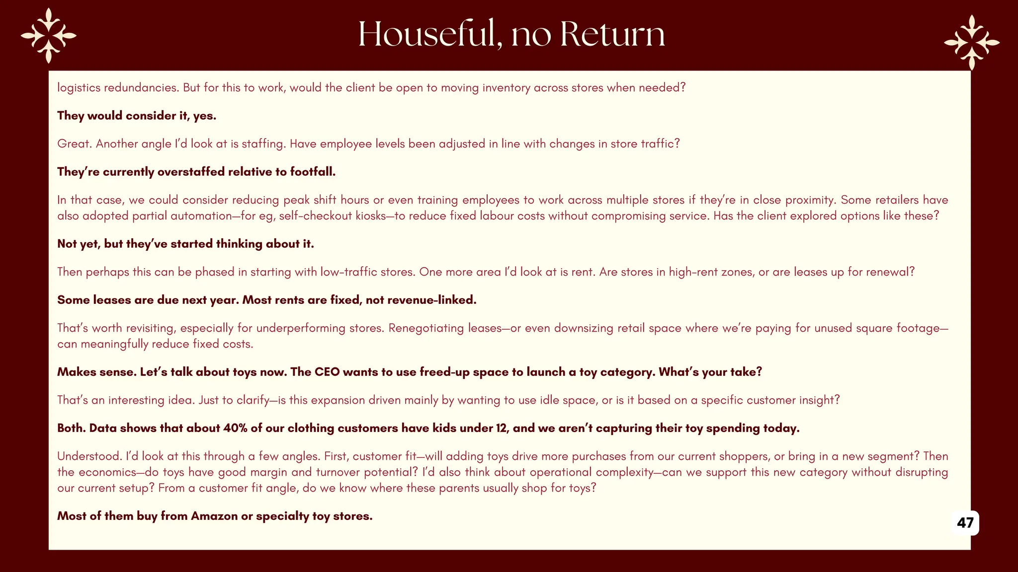 logistics redundancies. But for this to work, would the client be open to moving inventory across stores when needed?
They would consider it, yes.
Great. Another angle I’d look at is staffing. Have employee levels been adjusted in line with changes in store traffic?
They’re currently overstaffed relative to footfall.
In that case, we could consider reducing peak shift hours or even training employees to work across multiple stores if they’re in close proximity. Some retailers have
also adopted partial automation—for eg, self-checkout kiosks—to reduce fixed labour costs without compromising service. Has the client explored options like these?
Not yet, but they’ve started thinking about it.
Then perhaps this can be phased in starting with low-traffic stores. One more area I’d look at is rent. Are stores in high-rent zones, or are leases up for renewal?
Some leases are due next year. Most rents are fixed, not revenue-linked.
That’s worth revisiting, especially for underperforming stores. Renegotiating leases—or even downsizing retail space where we’re paying for unused square footage—
can meaningfully reduce fixed costs.
Makes sense. Let’s talk about toys now. The CEO wants to use freed-up space to launch a toy category. What’s your take?
That’s an interesting idea. Just to clarify—is this expansion driven mainly by wanting to use idle space, or is it based on a specific customer insight?
Both. Data shows that about 40% of our clothing customers have kids under 12, and we aren’t capturing their toy spending today.
Understood. I’d look at this through a few angles. First, customer fit—will adding toys drive more purchases from our current shoppers, or bring in a new segment? Then
the economics—do toys have good margin and turnover potential? I’d also think about operational complexity—can we support this new category without disrupting
our current setup? From a customer fit angle, do we know where these parents usually shop for toys?
Most of them buy from Amazon or specialty toy stores.
47
 