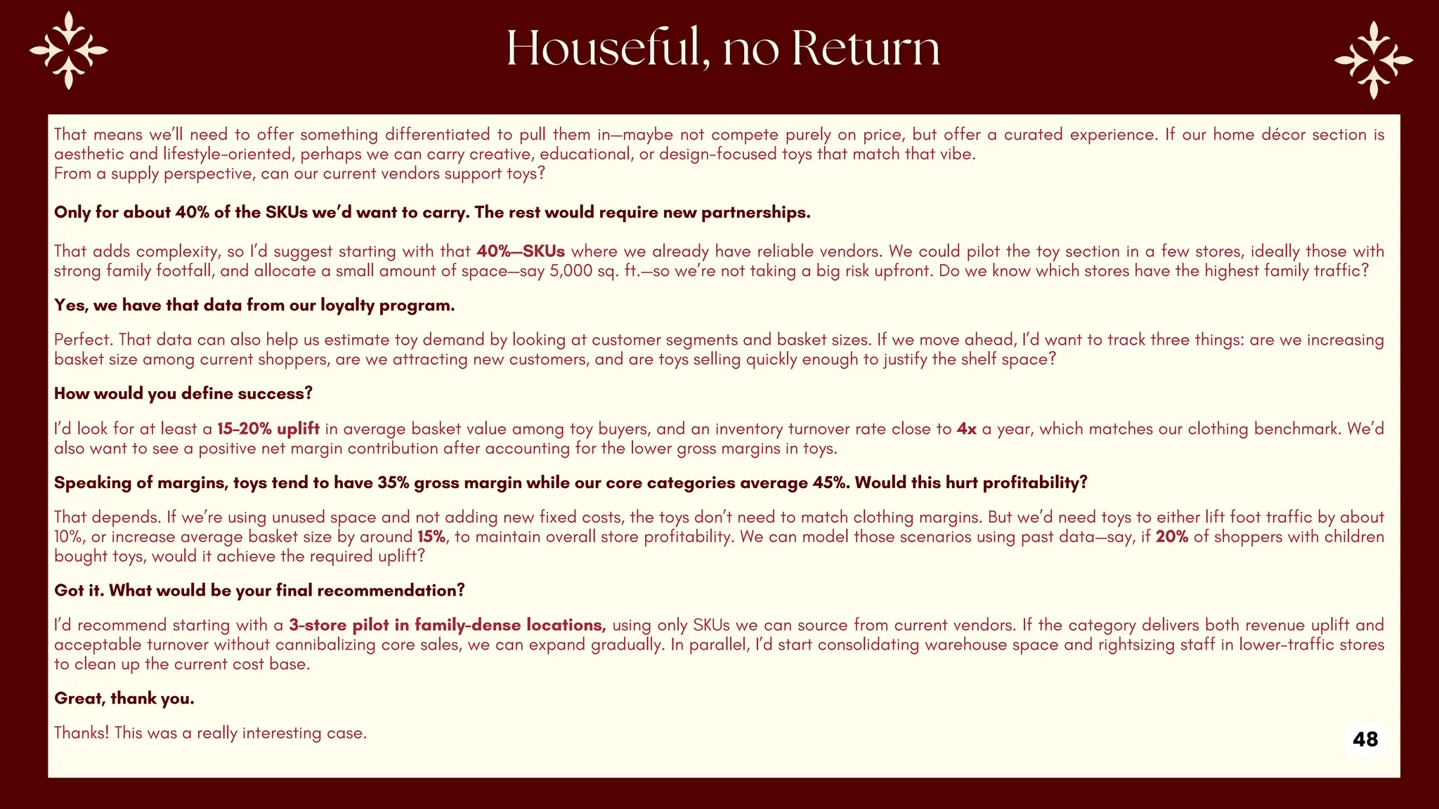 That means we’ll need to offer something differentiated to pull them in—maybe not compete purely on price, but offer a curated experience. If our home décor section is
aesthetic and lifestyle-oriented, perhaps we can carry creative, educational, or design-focused toys that match that vibe.
From a supply perspective, can our current vendors support toys?
Only for about 40% of the SKUs we’d want to carry. The rest would require new partnerships.
That adds complexity, so I’d suggest starting with that 40%—SKUs where we already have reliable vendors. We could pilot the toy section in a few stores, ideally those with
strong family footfall, and allocate a small amount of space—say 5,000 sq. ft.—so we’re not taking a big risk upfront. Do we know which stores have the highest family traffic?
Yes, we have that data from our loyalty program.
Perfect. That data can also help us estimate toy demand by looking at customer segments and basket sizes. If we move ahead, I’d want to track three things: are we increasing
basket size among current shoppers, are we attracting new customers, and are toys selling quickly enough to justify the shelf space?
How would you define success?
I’d look for at least a 15–20% uplift in average basket value among toy buyers, and an inventory turnover rate close to 4x a year, which matches our clothing benchmark. We’d
also want to see a positive net margin contribution after accounting for the lower gross margins in toys.
Speaking of margins, toys tend to have 35% gross margin while our core categories average 45%. Would this hurt profitability?
That depends. If we’re using unused space and not adding new fixed costs, the toys don’t need to match clothing margins. But we’d need toys to either lift foot traffic by about
10%, or increase average basket size by around 15%, to maintain overall store profitability. We can model those scenarios using past data—say, if 20% of shoppers with children
bought toys, would it achieve the required uplift?
Got it. What would be your final recommendation?
I’d recommend starting with a 3-store pilot in family-dense locations, using only SKUs we can source from current vendors. If the category delivers both revenue uplift and
acceptable turnover without cannibalizing core sales, we can expand gradually. In parallel, I’d start consolidating warehouse space and rightsizing staff in lower-traffic stores
to clean up the current cost base.
Great, thank you.
Thanks! This was a really interesting case. 48
 