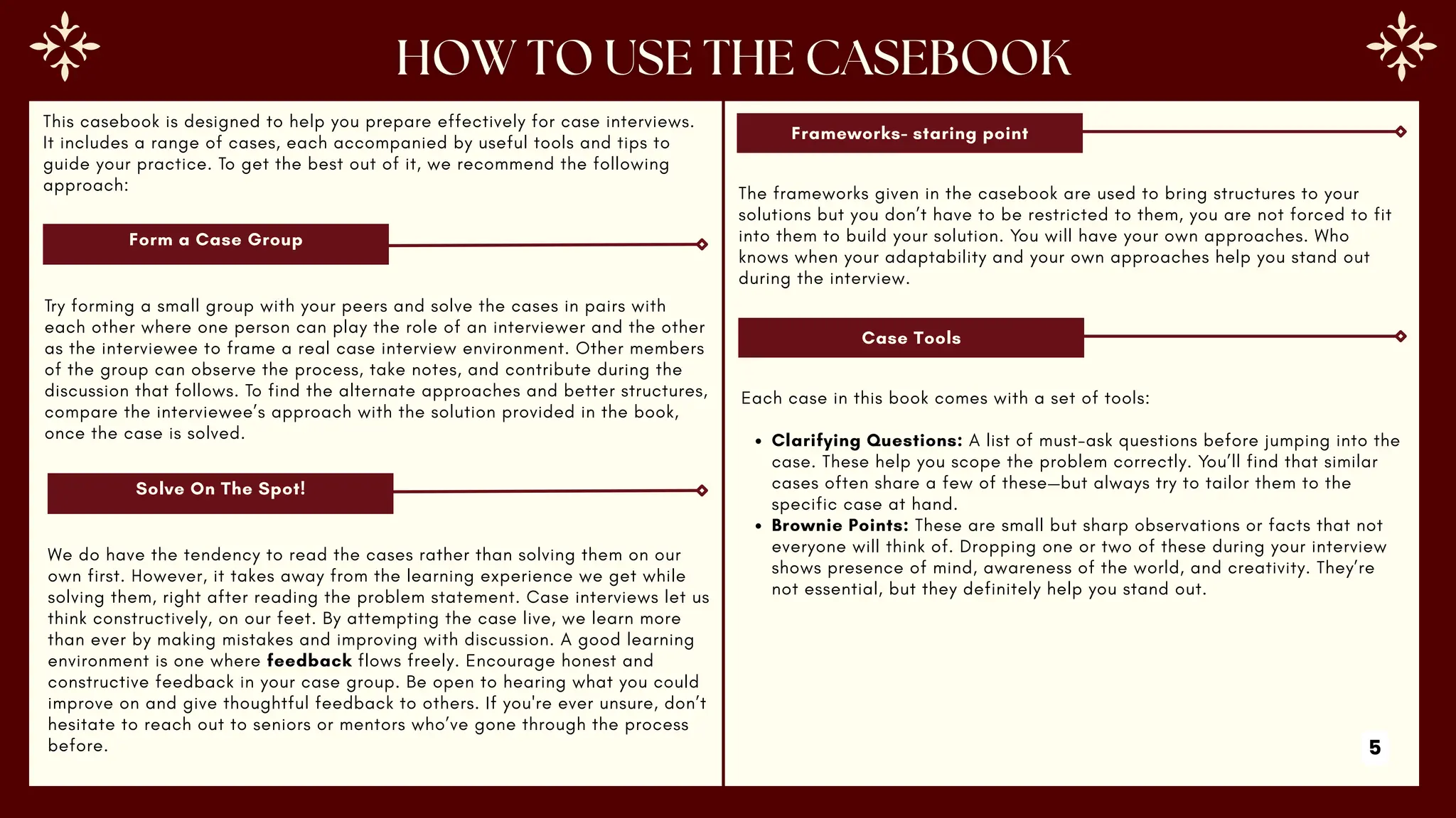 This casebook is designed to help you prepare effectively for case interviews.
It includes a range of cases, each accompanied by useful tools and tips to
guide your practice. To get the best out of it, we recommend the following
approach:
Form a Case Group
Try forming a small group with your peers and solve the cases in pairs with
each other where one person can play the role of an interviewer and the other
as the interviewee to frame a real case interview environment. Other members
of the group can observe the process, take notes, and contribute during the
discussion that follows. To find the alternate approaches and better structures,
compare the interviewee’s approach with the solution provided in the book,
once the case is solved.
Solve On The Spot!
We do have the tendency to read the cases rather than solving them on our
own first. However, it takes away from the learning experience we get while
solving them, right after reading the problem statement. Case interviews let us
think constructively, on our feet. By attempting the case live, we learn more
than ever by making mistakes and improving with discussion. A good learning
environment is one where feedback flows freely. Encourage honest and
constructive feedback in your case group. Be open to hearing what you could
improve on and give thoughtful feedback to others. If you're ever unsure, don’t
hesitate to reach out to seniors or mentors who’ve gone through the process
before.
Frameworks- staring point
The frameworks given in the casebook are used to bring structures to your
solutions but you don’t have to be restricted to them, you are not forced to fit
into them to build your solution. You will have your own approaches. Who
knows when your adaptability and your own approaches help you stand out
during the interview.
Case Tools
Each case in this book comes with a set of tools:
Clarifying Questions: A list of must-ask questions before jumping into the
case. These help you scope the problem correctly. You’ll find that similar
cases often share a few of these—but always try to tailor them to the
specific case at hand.
Brownie Points: These are small but sharp observations or facts that not
everyone will think of. Dropping one or two of these during your interview
shows presence of mind, awareness of the world, and creativity. They’re
not essential, but they definitely help you stand out.
5
 