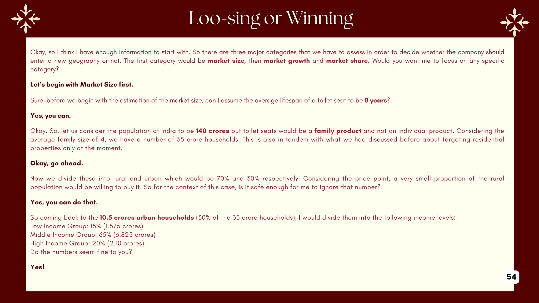 Okay, so I think I have enough information to start with. So there are three major categories that we have to assess in order to decide whether the company should
enter a new geography or not. The first category would be market size, then market growth and market share. Would you want me to focus on any specific
category?
Let’s begin with Market Size first.
Sure, before we begin with the estimation of the market size, can I assume the average lifespan of a toilet seat to be 8 years?
Yes, you can.
Okay. So, let us consider the population of India to be 140 crores but toilet seats would be a family product and not an individual product. Considering the
average family size of 4, we have a number of 35 crore households. This is also in tandem with what we had discussed before about targeting residential
properties only at the moment.
Okay, go ahead.
Now we divide these into rural and urban which would be 70% and 30% respectively. Considering the price point, a very small proportion of the rural
population would be willing to buy it. So for the context of this case, is it safe enough for me to ignore that number?
Yes, you can do that.
So coming back to the 10.5 crores urban households (30% of the 35 crore households), I would divide them into the following income levels:
Low Income Group: 15% (1.575 crores)
Middle Income Group: 65% (6.825 crores)
High Income Group: 20% (2.10 crores)
Do the numbers seem fine to you?
Yes!
54
 