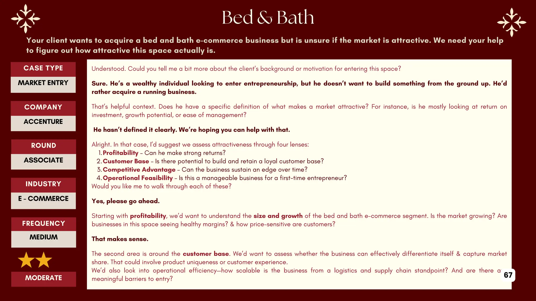 Your client wants to acquire a bed and bath e-commerce business but is unsure if the market is attractive. We need your help
to figure out how attractive this space actually is.
Understood. Could you tell me a bit more about the client’s background or motivation for entering this space?
Sure. He’s a wealthy individual looking to enter entrepreneurship, but he doesn’t want to build something from the ground up. He’d
rather acquire a running business.
That’s helpful context. Does he have a specific definition of what makes a market attractive? For instance, is he mostly looking at return on
investment, growth potential, or ease of management?
He hasn’t defined it clearly. We’re hoping you can help with that.
Alright. In that case, I’d suggest we assess attractiveness through four lenses:
1.Profitability – Can he make strong returns?
2.Customer Base – Is there potential to build and retain a loyal customer base?
3.Competitive Advantage – Can the business sustain an edge over time?
4.Operational Feasibility – Is this a manageable business for a first-time entrepreneur?
Would you like me to walk through each of these?
Yes, please go ahead.
Starting with profitability, we’d want to understand the size and growth of the bed and bath e-commerce segment. Is the market growing? Are
businesses in this space seeing healthy margins? & how price-sensitive are customers?
That makes sense.
The second area is around the customer base. We’d want to assess whether the business can effectively differentiate itself & capture market
share. That could involve product uniqueness or customer experience.
We’d also look into operational efficiency—how scalable is the business from a logistics and supply chain standpoint? And are there any
meaningful barriers to entry?
ROUND
ASSOCIATE
CASE TYPE
MARKET ENTRY
INDUSTRY
E - COMMERCE
COMPANY
ACCENTURE
FREQUENCY
MEDIUM
MODERATE 67
 