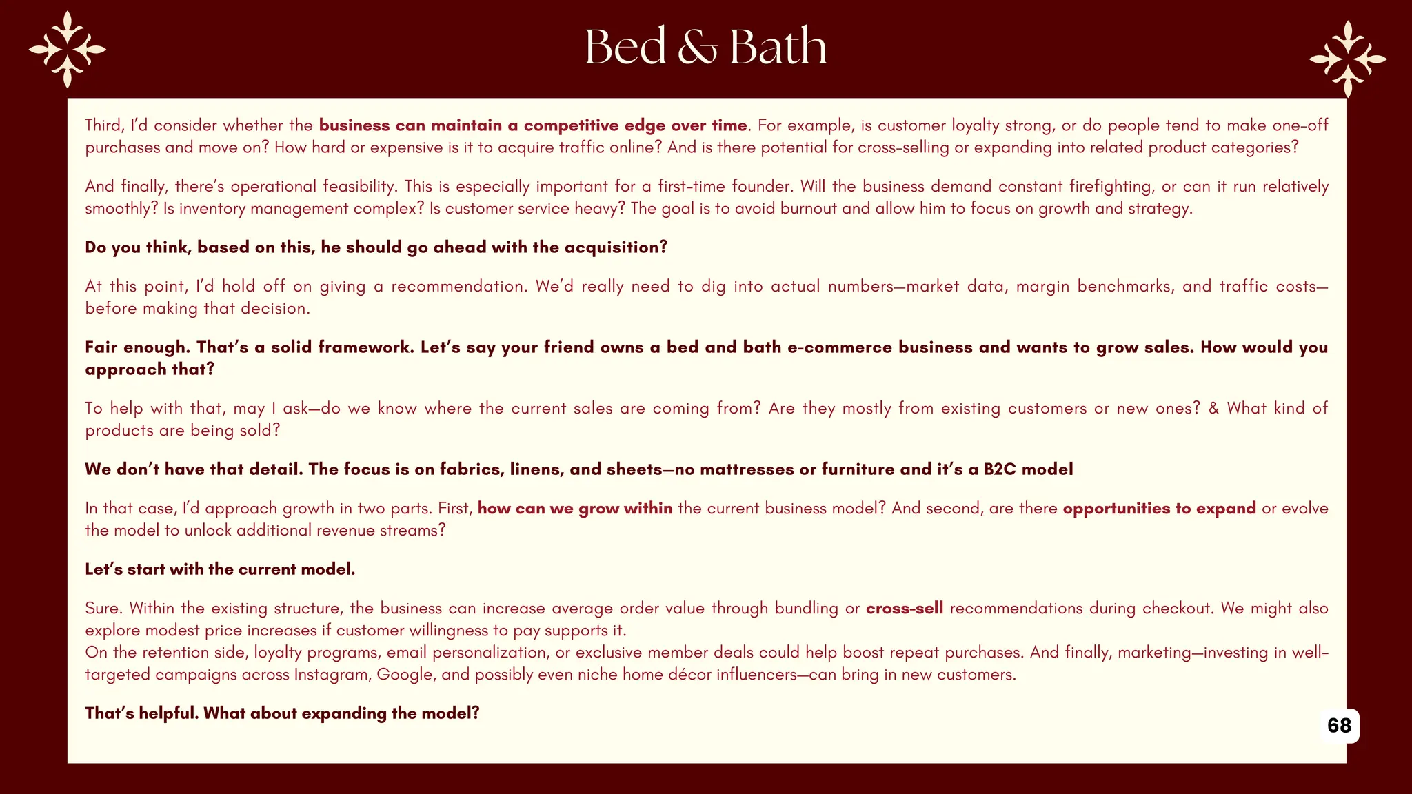 Third, I’d consider whether the business can maintain a competitive edge over time. For example, is customer loyalty strong, or do people tend to make one-off
purchases and move on? How hard or expensive is it to acquire traffic online? And is there potential for cross-selling or expanding into related product categories?
And finally, there’s operational feasibility. This is especially important for a first-time founder. Will the business demand constant firefighting, or can it run relatively
smoothly? Is inventory management complex? Is customer service heavy? The goal is to avoid burnout and allow him to focus on growth and strategy.
Do you think, based on this, he should go ahead with the acquisition?
At this point, I’d hold off on giving a recommendation. We’d really need to dig into actual numbers—market data, margin benchmarks, and traffic costs—
before making that decision.
Fair enough. That’s a solid framework. Let’s say your friend owns a bed and bath e-commerce business and wants to grow sales. How would you
approach that?
To help with that, may I ask—do we know where the current sales are coming from? Are they mostly from existing customers or new ones? & What kind of
products are being sold?
We don’t have that detail. The focus is on fabrics, linens, and sheets—no mattresses or furniture and it’s a B2C model
In that case, I’d approach growth in two parts. First, how can we grow within the current business model? And second, are there opportunities to expand or evolve
the model to unlock additional revenue streams?
Let’s start with the current model.
Sure. Within the existing structure, the business can increase average order value through bundling or cross-sell recommendations during checkout. We might also
explore modest price increases if customer willingness to pay supports it.
On the retention side, loyalty programs, email personalization, or exclusive member deals could help boost repeat purchases. And finally, marketing—investing in well-
targeted campaigns across Instagram, Google, and possibly even niche home décor influencers—can bring in new customers.
That’s helpful. What about expanding the model?
68
 