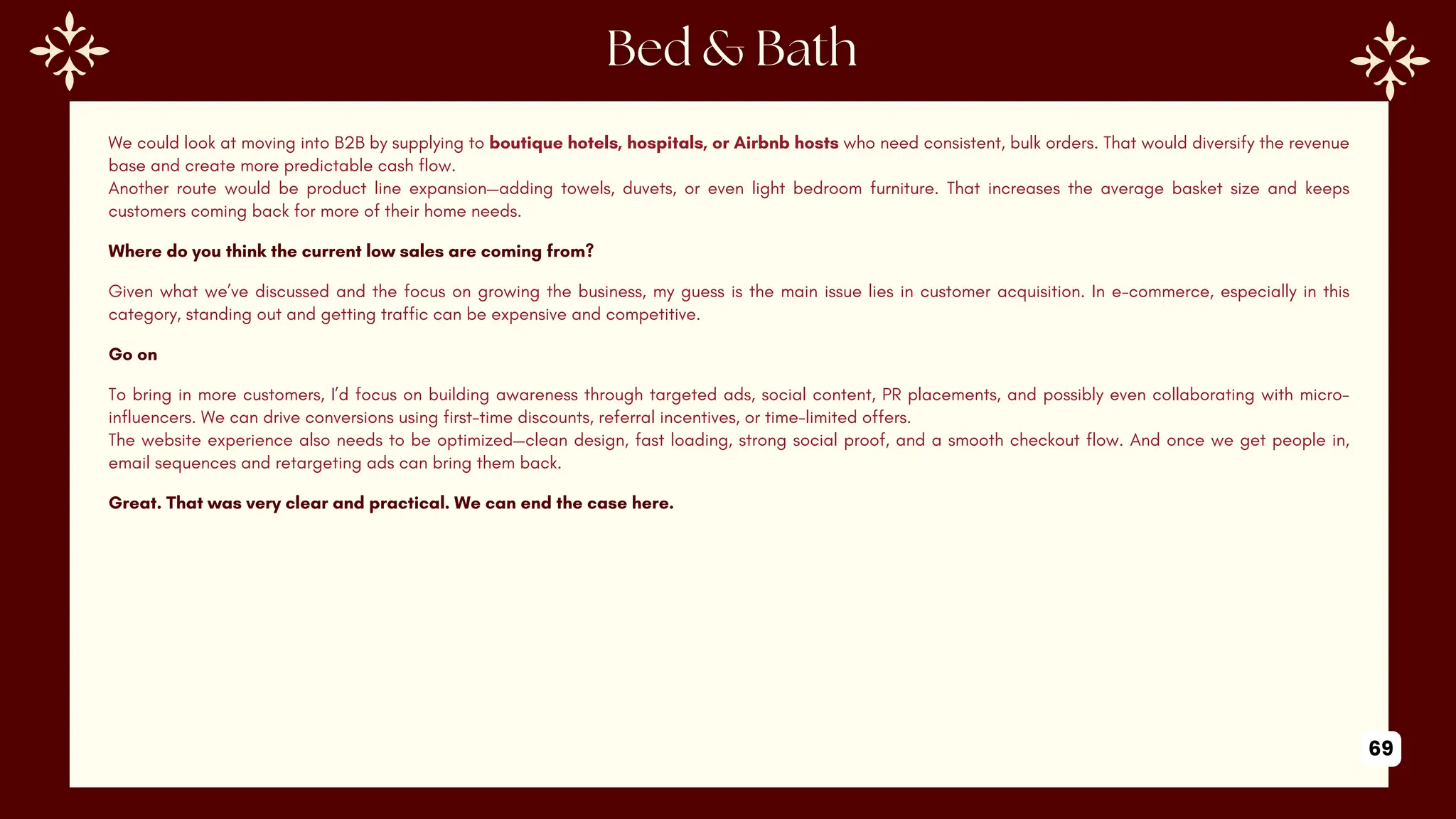 We could look at moving into B2B by supplying to boutique hotels, hospitals, or Airbnb hosts who need consistent, bulk orders. That would diversify the revenue
base and create more predictable cash flow.
Another route would be product line expansion—adding towels, duvets, or even light bedroom furniture. That increases the average basket size and keeps
customers coming back for more of their home needs.
Where do you think the current low sales are coming from?
Given what we’ve discussed and the focus on growing the business, my guess is the main issue lies in customer acquisition. In e-commerce, especially in this
category, standing out and getting traffic can be expensive and competitive.
Go on
To bring in more customers, I’d focus on building awareness through targeted ads, social content, PR placements, and possibly even collaborating with micro-
influencers. We can drive conversions using first-time discounts, referral incentives, or time-limited offers.
The website experience also needs to be optimized—clean design, fast loading, strong social proof, and a smooth checkout flow. And once we get people in,
email sequences and retargeting ads can bring them back.
Great. That was very clear and practical. We can end the case here.
69
 