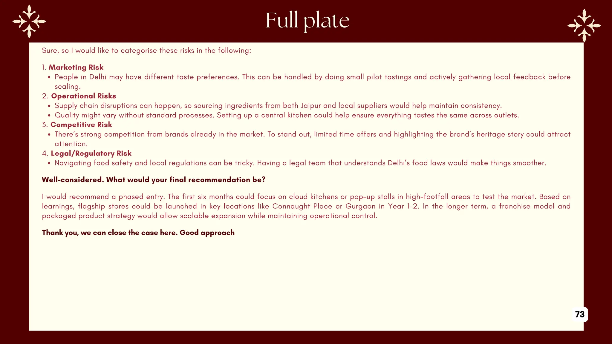 Sure, so I would like to categorise these risks in the following:
1. Marketing Risk
People in Delhi may have different taste preferences. This can be handled by doing small pilot tastings and actively gathering local feedback before
scaling.
2. Operational Risks
Supply chain disruptions can happen, so sourcing ingredients from both Jaipur and local suppliers would help maintain consistency.
Quality might vary without standard processes. Setting up a central kitchen could help ensure everything tastes the same across outlets.
3. Competitive Risk
There’s strong competition from brands already in the market. To stand out, limited time offers and highlighting the brand’s heritage story could attract
attention.
4. Legal/Regulatory Risk
Navigating food safety and local regulations can be tricky. Having a legal team that understands Delhi’s food laws would make things smoother.
Well-considered. What would your final recommendation be?
I would recommend a phased entry. The first six months could focus on cloud kitchens or pop-up stalls in high-footfall areas to test the market. Based on
learnings, flagship stores could be launched in key locations like Connaught Place or Gurgaon in Year 1–2. In the longer term, a franchise model and
packaged product strategy would allow scalable expansion while maintaining operational control.
Thank you, we can close the case here. Good approach
73
 