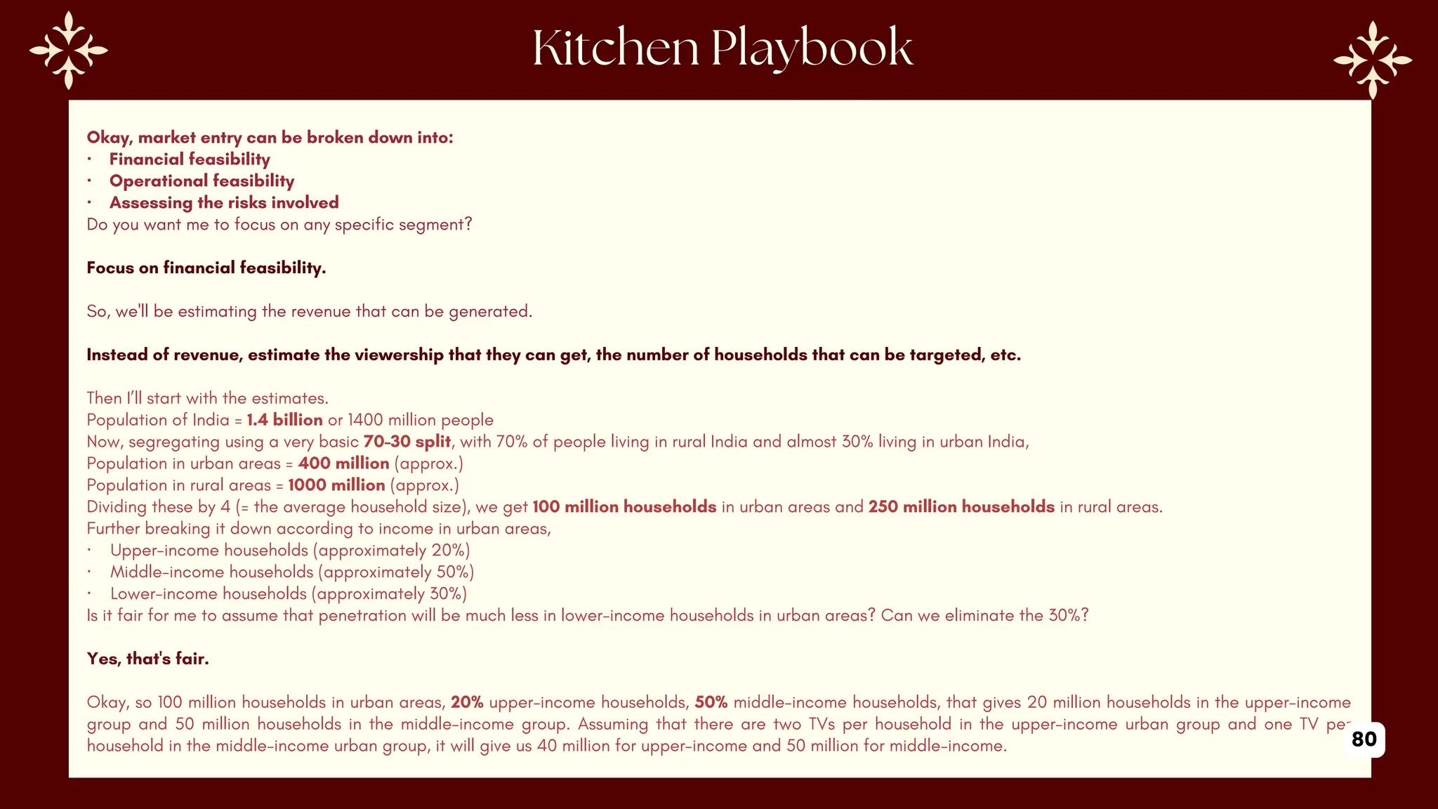 Okay, market entry can be broken down into:
· Financial feasibility
· Operational feasibility
· Assessing the risks involved
Do you want me to focus on any specific segment?
Focus on financial feasibility.
So, we'll be estimating the revenue that can be generated.
Instead of revenue, estimate the viewership that they can get, the number of households that can be targeted, etc.
Then I’ll start with the estimates.
Population of India = 1.4 billion or 1400 million people
Now, segregating using a very basic 70-30 split, with 70% of people living in rural India and almost 30% living in urban India,
Population in urban areas = 400 million (approx.)
Population in rural areas = 1000 million (approx.)
Dividing these by 4 (= the average household size), we get 100 million households in urban areas and 250 million households in rural areas.
Further breaking it down according to income in urban areas,
· Upper-income households (approximately 20%)
· Middle-income households (approximately 50%)
· Lower-income households (approximately 30%)
Is it fair for me to assume that penetration will be much less in lower-income households in urban areas? Can we eliminate the 30%?
Yes, that's fair.
Okay, so 100 million households in urban areas, 20% upper-income households, 50% middle-income households, that gives 20 million households in the upper-income
group and 50 million households in the middle-income group. Assuming that there are two TVs per household in the upper-income urban group and one TV per
household in the middle-income urban group, it will give us 40 million for upper-income and 50 million for middle-income. 80
 