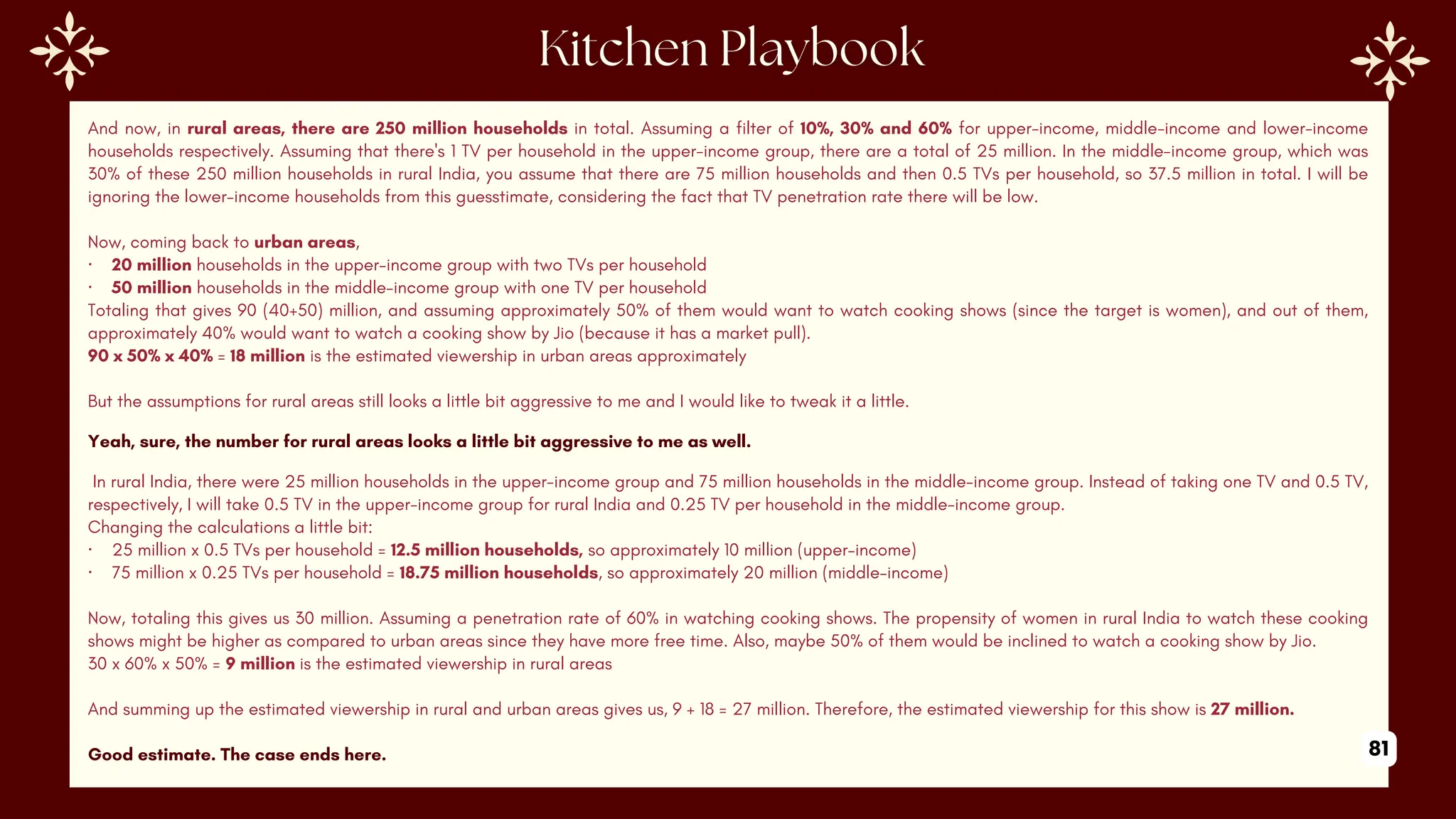 And now, in rural areas, there are 250 million households in total. Assuming a filter of 10%, 30% and 60% for upper-income, middle-income and lower-income
households respectively. Assuming that there's 1 TV per household in the upper-income group, there are a total of 25 million. In the middle-income group, which was
30% of these 250 million households in rural India, you assume that there are 75 million households and then 0.5 TVs per household, so 37.5 million in total. I will be
ignoring the lower-income households from this guesstimate, considering the fact that TV penetration rate there will be low.
Now, coming back to urban areas,
· 20 million households in the upper-income group with two TVs per household
· 50 million households in the middle-income group with one TV per household
Totaling that gives 90 (40+50) million, and assuming approximately 50% of them would want to watch cooking shows (since the target is women), and out of them,
approximately 40% would want to watch a cooking show by Jio (because it has a market pull).
90 x 50% x 40% = 18 million is the estimated viewership in urban areas approximately
But the assumptions for rural areas still looks a little bit aggressive to me and I would like to tweak it a little.
Yeah, sure, the number for rural areas looks a little bit aggressive to me as well.
In rural India, there were 25 million households in the upper-income group and 75 million households in the middle-income group. Instead of taking one TV and 0.5 TV,
respectively, I will take 0.5 TV in the upper-income group for rural India and 0.25 TV per household in the middle-income group.
Changing the calculations a little bit:
· 25 million x 0.5 TVs per household = 12.5 million households, so approximately 10 million (upper-income)
· 75 million x 0.25 TVs per household = 18.75 million households, so approximately 20 million (middle-income)
Now, totaling this gives us 30 million. Assuming a penetration rate of 60% in watching cooking shows. The propensity of women in rural India to watch these cooking
shows might be higher as compared to urban areas since they have more free time. Also, maybe 50% of them would be inclined to watch a cooking show by Jio.
30 x 60% x 50% = 9 million is the estimated viewership in rural areas
And summing up the estimated viewership in rural and urban areas gives us, 9 + 18 = 27 million. Therefore, the estimated viewership for this show is 27 million.
Good estimate. The case ends here. 81
 