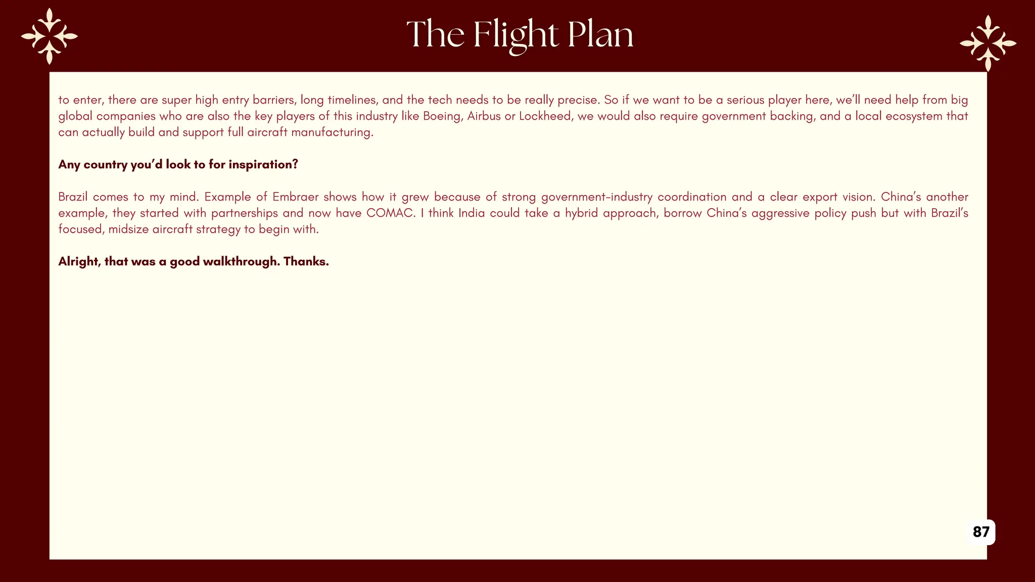 to enter, there are super high entry barriers, long timelines, and the tech needs to be really precise. So if we want to be a serious player here, we’ll need help from big
global companies who are also the key players of this industry like Boeing, Airbus or Lockheed, we would also require government backing, and a local ecosystem that
can actually build and support full aircraft manufacturing.
Any country you’d look to for inspiration?
Brazil comes to my mind. Example of Embraer shows how it grew because of strong government-industry coordination and a clear export vision. China’s another
example, they started with partnerships and now have COMAC. I think India could take a hybrid approach, borrow China’s aggressive policy push but with Brazil’s
focused, midsize aircraft strategy to begin with.
Alright, that was a good walkthrough. Thanks.
87
 