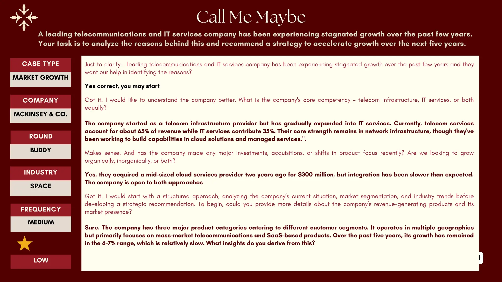 89
A leading telecommunications and IT services company has been experiencing stagnated growth over the past few years.
Your task is to analyze the reasons behind this and recommend a strategy to accelerate growth over the next five years.
Just to clarify- leading telecommunications and IT services company has been experiencing stagnated growth over the past few years and they
want our help in identifying the reasons?
Yes correct, you may start
Got it. I would like to understand the company better, What is the company's core competency – telecom infrastructure, IT services, or both
equally?
The company started as a telecom infrastructure provider but has gradually expanded into IT services. Currently, telecom services
account for about 65% of revenue while IT services contribute 35%. Their core strength remains in network infrastructure, though they've
been working to build capabilities in cloud solutions and managed services.".
Makes sense. And has the company made any major investments, acquisitions, or shifts in product focus recently? Are we looking to grow
organically, inorganically, or both?
Yes, they acquired a mid-sized cloud services provider two years ago for $300 million, but integration has been slower than expected.
The company is open to both approaches
Got it. I would start with a structured approach, analyzing the company’s current situation, market segmentation, and industry trends before
developing a strategic recommendation. To begin, could you provide more details about the company’s revenue-generating products and its
market presence?
Sure. The company has three major product categories catering to different customer segments. It operates in multiple geographies
but primarily focuses on mass-market telecommunications and SaaS-based products. Over the past five years, its growth has remained
in the 6-7% range, which is relatively slow. What insights do you derive from this?
ROUND
BUDDY
CASE TYPE
MARKET GROWTH
INDUSTRY
SPACE
COMPANY
MCKINSEY & CO.
FREQUENCY
MEDIUM
LOW
 