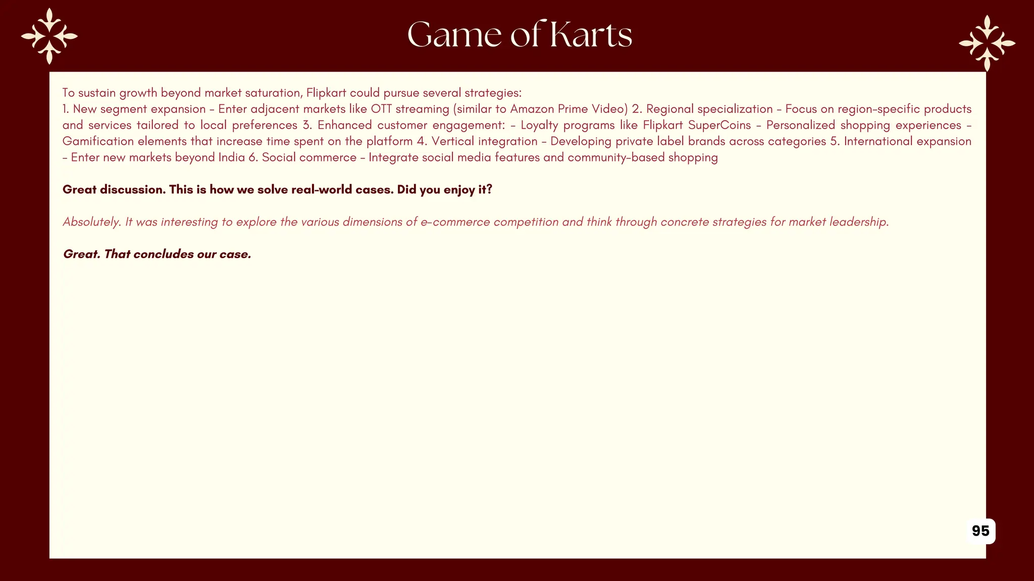 To sustain growth beyond market saturation, Flipkart could pursue several strategies:
1. New segment expansion - Enter adjacent markets like OTT streaming (similar to Amazon Prime Video) 2. Regional specialization - Focus on region-specific products
and services tailored to local preferences 3. Enhanced customer engagement: - Loyalty programs like Flipkart SuperCoins - Personalized shopping experiences -
Gamification elements that increase time spent on the platform 4. Vertical integration - Developing private label brands across categories 5. International expansion
- Enter new markets beyond India 6. Social commerce - Integrate social media features and community-based shopping
Great discussion. This is how we solve real-world cases. Did you enjoy it?
Absolutely. It was interesting to explore the various dimensions of e-commerce competition and think through concrete strategies for market leadership.
Great. That concludes our case.
95
 