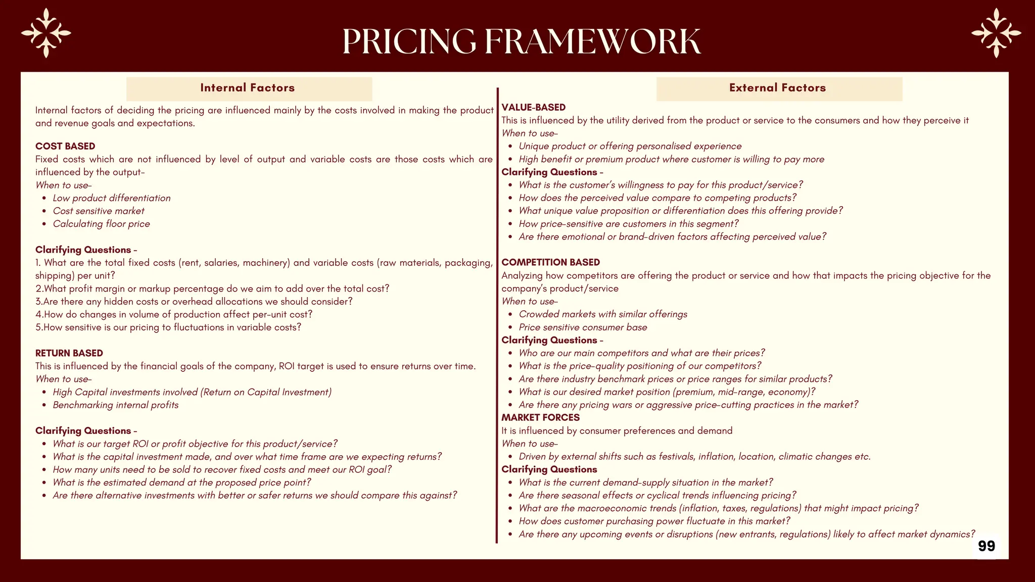 COST BASED
Fixed costs which are not influenced by level of output and variable costs are those costs which are
influenced by the output-
When to use-
Low product differentiation
Cost sensitive market
Calculating floor price
Clarifying Questions -
1. What are the total fixed costs (rent, salaries, machinery) and variable costs (raw materials, packaging,
shipping) per unit?
2.What profit margin or markup percentage do we aim to add over the total cost?
3.Are there any hidden costs or overhead allocations we should consider?
4.How do changes in volume of production affect per-unit cost?
5.How sensitive is our pricing to fluctuations in variable costs?
RETURN BASED
This is influenced by the financial goals of the company, ROI target is used to ensure returns over time.
When to use-
High Capital investments involved (Return on Capital Investment)
Benchmarking internal profits
Clarifying Questions -
What is our target ROI or profit objective for this product/service?
What is the capital investment made, and over what time frame are we expecting returns?
How many units need to be sold to recover fixed costs and meet our ROI goal?
What is the estimated demand at the proposed price point?
Are there alternative investments with better or safer returns we should compare this against?
Internal Factors External Factors
99
VALUE-BASED
This is influenced by the utility derived from the product or service to the consumers and how they perceive it
When to use-
Unique product or offering personalised experience
High benefit or premium product where customer is willing to pay more
Clarifying Questions -
What is the customer’s willingness to pay for this product/service?
How does the perceived value compare to competing products?
What unique value proposition or differentiation does this offering provide?
How price-sensitive are customers in this segment?
Are there emotional or brand-driven factors affecting perceived value?
COMPETITION BASED
Analyzing how competitors are offering the product or service and how that impacts the pricing objective for the
company’s product/service
When to use-
Crowded markets with similar offerings
Price sensitive consumer base
Clarifying Questions -
Who are our main competitors and what are their prices?
What is the price-quality positioning of our competitors?
Are there industry benchmark prices or price ranges for similar products?
What is our desired market position (premium, mid-range, economy)?
Are there any pricing wars or aggressive price-cutting practices in the market?
MARKET FORCES
It is influenced by consumer preferences and demand
When to use-
Driven by external shifts such as festivals, inflation, location, climatic changes etc.
Clarifying Questions
What is the current demand-supply situation in the market?
Are there seasonal effects or cyclical trends influencing pricing?
What are the macroeconomic trends (inflation, taxes, regulations) that might impact pricing?
How does customer purchasing power fluctuate in this market?
Are there any upcoming events or disruptions (new entrants, regulations) likely to affect market dynamics?
Internal factors of deciding the pricing are influenced mainly by the costs involved in making the product
and revenue goals and expectations.
 