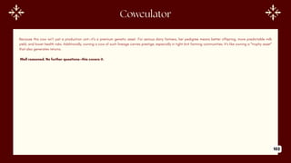 Because this cow isn’t just a production unit—it’s a premium genetic asset. For serious dairy farmers, her pedigree means better offspring, more predictable milk
yield, and lower health risks. Additionally, owning a cow of such lineage carries prestige, especially in tight-knit farming communities. It’s like owning a “trophy asset”
that also generates returns.
Well reasoned. No further questions—this covers it.
Cowculator
102
 