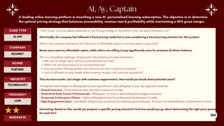 CASE TYPE
AI APP
COMPANY
ROUND
INDUSTRY
KEARNEY
PARTNER
TECHNOLOGY
MODERATE
AI, Ay, Captain
A leading online learning platform is launching a new AI personalized learning subscription. The objective is to determine
the optimal pricing strategy that balances accessibility, revenue max & profitability while maintaining a 60% gross margin.
That’s Great. Can you please elaborate on the Pricing strategy of the platform that has been followed so far?
Historically, the company has followed a fixed pricing model but is now considering a tiered pricing structure for this product.
What is the customer preference? Do they want an affordable option or are they ready to pay more?
Some users want an affordable option, while others are willing to pay significantly more for premium AI-driven features.
This is a compelling challenge. I’d approach it by analyzing four key dimensions:
Who are our target users, and how price-sensitive are they?
What’s the perceived value of AI-powered learning?
How are similar offerings priced, and where do we want to position ourselves?
How do different pricing models affect revenue, margins, and customer acquisition?
This structure works. Let’s begin with customer segmentation. How would you break down potential users?
I’d segment users based on demographics, learning behavior, and willingness to pay. Key segments could be:
• Casual Learners – Price-sensitive users who take occasional courses.
• Students & Early-Career Professionals – Willingness to invest in skill-building but budget-conscious.
• Corporate & Enterprise Clients – Higher willingness to pay for professional development at scale.
• High-Engagement Users – Individuals willing to pay a premium for extensive personalization, AI-driven recommendations, and exclusive content.
Interesting. Based on this, would you propose a specific pricing structure? And how would you go about determining the right price points
for each tier?
FREQUENCY
LOW
104
 