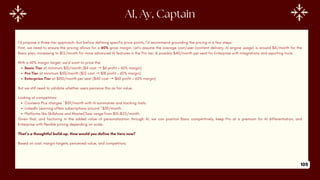 AI, Ay, Captain
I’d propose a three-tier approach—but before defining specific price points, I’d recommend grounding the pricing in a few steps:
First, we need to ensure the pricing allows for a 60% gross margin. Let’s assume the average cost/user (content delivery, AI engine usage) is around $4/month for the
Basic plan, increasing to $12/month for more advanced AI features in the Pro tier, & possibly $40/month per seat for Enterprise with integrations and reporting tools.
With a 60% margin target, we’d want to price the:
Basic Tier at minimum $10/month ($4 cost →$6 profit = 60% margin)
Pro Tier at minimum $30/month ($12 cost →$18 profit = 60% margin)
Enterprise Tier at $100/month per seat ($40 cost →$60 profit = 60% margin)
But we still need to validate whether users perceive this as fair value.
Looking at competitors:
Coursera Plus charges ~$59/month with AI summaries and tracking tools.
LinkedIn Learning offers subscriptions around ~$39/month.
Platforms like Skillshare and MasterClass range from $15–$25/month.
Given that, and factoring in the added value of personalization through AI, we can position Basic competitively, keep Pro at a premium for AI differentiation, and
Enterprise with flexible pricing depending on scale.
That’s a thoughtful build-up. How would you define the tiers now?
Based on cost, margin targets, perceived value, and competitors:
105
 