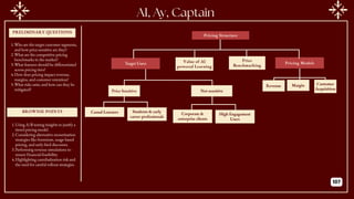 PRELIMINARY QUESTIONS
BROWNIE POINTS
AI, Ay, Captain
Pricing Structure
Target Users Value of AI
powered Learning
Price
Benchmarking
Pricing Models
Price Sensitive Not sensitive
Revenue Margin Customer
Acquisition
Casual Learners Students & early
career professionals
Corporate &
enterprise clients
High Engagement
Users
1.Who are the target customer segments,
and how price-sensitive are they?
2.What are the competitive pricing
benchmarks in the market?
3.What features should be differentiated
across pricing tiers?
4.How does pricing impact revenue,
margins, and customer retention?
5.What risks exist, and how can they be
mitigated?
1.Using A/B testing insights to justify a
tiered pricing model.
2.Considering alternative monetization
strategies like freemium, usage-based
pricing, and early-bird discounts.
3.Performing revenue simulations to
ensure financial feasibility.
4.Highlighting cannibalization risk and
the need for careful rollout strategies.
107
 