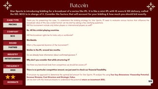Star Sports is introducing bidding for a broadcast of a series like IPL. It is like a mini-IPL with 10 overs & 100 delivery, called
the 100. BCCI is in charge of it. Consider the factors that will account for your bidding & how much you should bid exactly.
Thank you for presenting this case. To understand the bidding strategy for Star Sports, I'll need to evaluate various factors that influence the
broadcast value of this new cricket format. Let me start by asking a few clarifying questions.
Will this tournament include only Indian players or international players as well?
No. All the cricket-playing countries.
Will the broadcast rights be for India only or worldwide?
Worldwide.
What is the expected duration of the tournament?
Similar to the IPL, around two months.
Do we already have information about confirmed sponsors ?
Why don't you consider that while structuring it?
Are there any benchmark bids from competitors we should be aware of?
There is no particular competitive amount, we just want to check our financial feasibility.
I’ll structure my approach to determine the optimal bid amount for Star Sports. I'll analyze this using four key dimensions: Viewership Potential,
Revenue Streams, Cost Structure and Strategic Value.
Let me start with the revenue streams to understand the potential return on investment (ROI).
ROUND
PARTNER
CASE TYPE
PRICING
INDUSTRY
ENTERTAINMENT
COMPANY
BCG
FREQUENCY
HIGH
MODERATE 109
 
