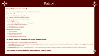 Can you list the sources of revenue?
For revenue streams, I'll categorize them into three main buckets:
Subscription Revenue-
1.Incremental subscriber acquisition
2. Premium subscription tier opportunities
3.Pay-per-view potential in select markets
Advertising Revenue-
1.In-match ad spots (between overs and wickets)
2.Pre/post-match show sponsorships
3.Digital platform ad integration
4.Stadium perimeter advertising
Sponsorship & Licensing-
1.Title sponsorship
2.Team/jersey sponsorships
3.Highlight rights licensing
4.Content syndication opportunities
The revenue streams are satisfactory. Can you look at the cost factors?
For the cost structure, I'll divide it into two main categories:
1.Direct Costs- Production Costs, Camera crews and equipment, Commentary team, Production staff, Technical infrastructure, Digital streaming platform costs &
International feed distribution
2.Indirect Costs- Opportunity Costs, Displacement of other programming, Resource allocation trade-offs & Scheduling conflicts with other properties
Now, calculate the potential bid amount based on Expected Value (EV) analysis
, 110
 