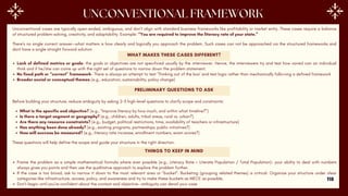 Unconventional cases are typically open-ended, ambiguous, and don’t align with standard business frameworks like profitability or market entry. These cases require a balance
of structured problem-solving, creativity, and adaptability. Example: “You are required to improve the literacy rate of your state.”
There’s no single correct answer—what matters is how clearly and logically you approach the problem. Such cases can not be approached via the structured frameworks and
dont have a single straight forward solution
WHAT MAKES THESE CASES DIFFERENT?
Lack of defined metrics or goals- the goals or objectives are not specificed usually by the interviewer. Hence, the interviewers try and test how varied can an individual
think and if he/she can come up with the right set of questions to narrow down the problem statement.
No fixed path or “correct” framework- There is always an attempt to test ‘Thinking out of the box’ and test logic rather than mechanically following a defined framework
Broader social or conceptual themes (e.g., education, sustainability, policy change)
PRELIMINARY QUESTIONS TO ASK
Before building your structure, reduce ambiguity by asking 2–3 high-level questions to clarify scope and constraints:
What is the specific end objective? (e.g., “Improve literacy by how much, and within what timeline?”)
Is there a target segment or geography? (e.g., children, adults, tribal areas, rural vs. urban?)
Are there any resource constraints? (e.g., budget, political restrictions, time, availability of teachers or infrastructure)
Has anything been done already? (e.g., existing programs, partnerships, public initiatives?)
How will success be measured? (e.g., literacy rate increase, enrollment numbers, exam scores?)
These questions will help define the scope and guide your structure in the right direction.
THINGS TO KEEP IN MIND
Frame the problem as a simple mathematical formula where ever possible (e.g., Literacy Rate = Literate Population / Total Population)- your ability to deal with numbers
always gives you points and then use the qualitative approach to explore the problem further.
If the case is too broad, ask to narrow it down to the most relevant area or “bucket”. Bucketing (grouping related themes) is critical. Organize your structure under clear
categories like infrastructure, access, policy, and awareness and try to make these buckets as MECE as possible.
Don’t begin until you’re confident about the context and objective- ambiguity can derail your case
118
 