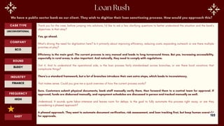 We have a public sector bank as our client. They wish to digitize their loan sanctioning process. How would you approach this?
Thank you for the case, before jumping into solutions, I’d like to ask a few clarifying questions to better understand the situation and the bank’s
objectives. Is that okay?
Yes, go ahead.
What’s driving the need for digitization here? Is it primarily about improving efficiency, reducing costs, expanding outreach or are there multiple
priorities at play?
Efficiency is the main goal. The current process is very manual and leads to long turnaround times. But yes, increasing accessibility,
especially in rural areas, is also important. And naturally, they need to comply with regulations.
Got it. And to understand the operational side, is the loan process fairly standardised across branches, or are there local variations that
complicate things?
There’s a standard framework, but a lot of branches introduce their own extra steps, which leads to inconsistency.
That makes sense. Could you give me a quick overview of how the current process works?
Sure. Customers submit physical documents, bank staff manually verify them, then forward them to a central team for approval. If
approved, funds are disbursed manually, and repayment schedules are discussed in person and tracked manually as well.
Understood. It sounds quite labor-intensive and leaves room for delays. Is the goal to fully automate this process right away, or are they
considering a phased approach?
A phased approach. They want to automate document verification, risk assessment, and loan tracking first, but keep human oversight
for approvals.
ROUND
BUDDY
CASE TYPE
UNCONVENTIONAL
INDUSTRY
FINANCE
COMPANY
BCG
FREQUENCY
HIGH
EASY 122
 