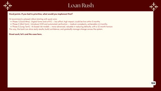 Good points. If you had to prioritize, what would you implement first?
I’d recommend a phased rollout starting with quick wins:
Phase 1 (Quick Wins) : Digital forms and e-KYC — low effort, high impact, could be live within 3 months.
Phase 2 (Mid-Term) : Introduce OCR and automated verification — medium complexity, achievable in 6 months.
Phase 3 (Long-Term) : AI-based risk models — more advanced, valuable in reducing defaults, with a 12-month horizon.
This way, the bank can show early results, build confidence, and gradually manage change across the system.
Great work, let’s end the case here.
124
 