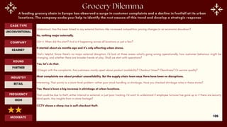A leading grocery chain in Europe has observed a surge in customer complaints and a decline in footfall at its urban
locations. The company seeks your help to identify the root causes of this trend and develop a strategic response
Understood. Has this been linked to any external factors—like increased competition, pricing changes or an economic slowdown?
No, nothing major externally.
Got it. When did this start? And is it happening across all locations or just a few?
It started about six months ago and it’s only affecting urban stores.
That’s helpful. Since there’s no major external disruption, I’d look at three areas—what’s going wrong operationally, how customer behaviour might be
changing, and whether there are broader trends at play. Shall we start with operations?
Yes, let’s do that.
I’d begin with the complaints. Are customers mainly upset about product availability? Checkout times? Cleanliness? Or service quality?
Most complaints are about product unavailability. But the supply chain team says there have been no disruptions.
Interesting. That points to a store-level problem—either poor stock handling or shrinkage. Have you checked shrinkage rates in these stores?
Yes, there’s been a big increase in shrinkage at urban locations.
That could be due to theft, either internal or external, or just poor tracking. I’d want to understand if employee turnover has gone up or if there are security
blind spots. Any insights from in-store footage?
CCTV shows a sharp rise in self-checkout theft.
ROUND
PARTNER
CASE TYPE
UNCONVENTIONAL
INDUSTRY
RETAIL
COMPANY
KEARNEY
FREQUENCY
HIGH
MODERATE 126
 