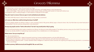 That’s becoming a common issue. I'd recommend two things:
Technology upgrades – Use AI-driven cameras, barcode verification, and weight sensors to spot discrepancies.
Behavioural nudges – Place staff near kiosks, do random receipt checks, and offer small rewards for honest self-checkout use.
Is management open to making changes, or is self-checkout a fixed part of the model?
They don’t want to remove it but are open to tech and behavioural solutions.
Then there's definitely scope to reduce losses without hurting customer convenience.
Let’s move on. What else could be driving the drop in footfall?
I’d look at whether people are shifting to faster or more convenient options—like grocery delivery apps or discount chains. Also, has there been any recent bad press or
online backlash? And are customers seeing better value elsewhere?
Surveys say people mention “better alternatives” but don’t say exactly where they’re going.
Then it’s worth benchmarking what nearby competitors are offering. Are discount stores pulling people in? Are delivery services cutting into foot traffic? Once that’s clear,
the chain can decide whether to tweak pricing, improve product mix, or double down on in-store experience.
Makes sense. Can you wrap this up?
Sure. My recommendation is:
1.Curbing self-checkout theft – Deploy AI-powered monitoring, increase employee presence, and use subtle deterrents.
2.Enhancing store experience – Improve inventory tracking, reduce out-of-stock instances, and audit store-level replenishment.
3.Understanding competitive shifts – Conduct detailed market intelligence to determine where customers are migrating and adjust pricing, assortment, or convenience
factors accordingly.
Excellent summary. Well-structured and thoughtful. We can end it here.
127
 