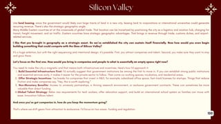 I like that you brought in geography as a strategic asset. So we’ve established the city can sustain itself financially. Now how would you even begin
building something that could compete with the likes of Silicon Valley?
It’s a huge ambition, but with the right sequencing and intentional design, it’s possible. First, you attract companies and talent. Second, you make sure they want to stay
and grow there.
Let’s focus on the first one. How would you bring in companies and people to what is essentially an empty space right now?
You need to make the city a magnetic and that means both infrastructure and incentives. Here's how I'd approach it:
1. Build Essential Infrastructure First: I'd actually suggest that government institutions be among the first to move in. If you can establish strong public institutions
and essential services early, it makes it easier for the private sector to follow. Then come co-working spaces, incubators, and residential areas.
2. Offer Strategic Incentives: Tax breaks for companies that invest in R&D, for example, subsidized office space, fast-track licenses for startups. Things that reduce
friction and make companies say, “Hey, this is worth exploring.”
3. Non-Monetary Benefits: Access to university partnerships, a thriving research environment, or exclusive government contracts. These can sometimes be more
valuable than direct funding.
4.Global Talent Strategy: Relax visa requirements for tech workers, offer relocation support, and build an international school system so families can move with
ease. Innovation follows talent.
And once you’ve got companies in, how do you keep the momentum going?
That’s where we shift gears from attraction to endurance. I’d focus on two areas- funding and regulation.
Like land leasing, since the government would likely own large tracts of land in a new city, leasing land to corporations or international universities could generate
recurring revenue. There’s also the strategic geographic angle.
Many Middle Eastern countries sit at the crossroads of global trade. That location can be monetized by positioning the city as a logistics and aviation hub, charging for
transit, freight movement, and air traffic. Eastern countries have strategic geographic advantages. That brings in revenue through trade, customs duties, and airport-
related services.
133
 