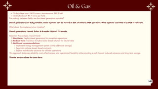 75-day diesel cost: ₹4.05 crore + maintenance: ₹40.5 lakh
Total hybrid cost: ₹9.71 crore per field
For mobility between fields, are the diesel generators portable?
Diesel generators are fully portable. Solar systems can be moved at 20% of initial CAPEX per move. Wind systems cost 40% of CAPEX to relocate.
What about the implementation timeline?
Diesel generators: 1 week. Solar: 6-8 weeks. Hybrid: 7-9 weeks.
Based on this analysis, I recommend:
1.Short-term: Deploy diesel generators for immediate operations
2.Medium-term: Transition to hybrid solar-diesel solution for future fields
3.Additional recommendations:
Implement energy management system (5-8% additional savings)
Negotiate volume-based diesel contracts
Explore mobile solar solutions for oil field operations
This approach balances reliability, cost-effectiveness, and operational flexibility while providing a path toward reduced emissions and long-term savings.
Thanks, we can close the case here.
141
 
