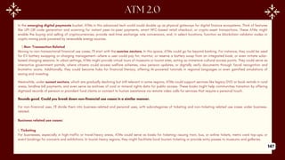 In the emerging digital payments bucket, ATMs in this advanced tech world could double up as physical gateways for digital finance ecosystems. Think of features
like UPI QR code generation and scanning for instant peer-to-peer payments, smart NFC-based retail checkout, or crypto-asset transactions. These ATMs might
enable the buying and selling of cryptocurrencies, provide real-time exchange rate conversions, and, in select locations, function as blockchain validator nodes or
crypto mining pods powered by renewable energy sources.
1.Non- Transaction Related
Moving to non-transactional financial use cases, I’ll start with the sunrise sectors. In this space, ATMs could go far beyond banking. For instance, they could be used
for EV battery swapping or charging management—where a user could pay for, monitor, or reserve a battery swap from an integrated kiosk, or even initiate solar-
based charging sessions. In urban settings, ATMs might provide virtual tours of museums or tourist sites, acting as immersive cultural access points. They could serve as
interactive government portals, where citizens could access welfare schemes, view pension updates, or digitally verify documents through facial recognition and
biometric scans. Additionally, they could become hubs for financial literacy, offering AI-powered tutorials in regional languages or even gamified simulations of
saving and investing.
Meanwhile, under sunset sectors, which are gradually declining but still relevant in some regions, ATMs could support services like legacy DVD or book rentals in rural
areas, landline bill payments, and even serve as archives of coal or mineral rights data for public access. These kiosks might help communities transition by offering
digitized records of pension or provident fund claims or connect to human assistance via remote video calls for services that require a personal touch.
Sounds good. Could you break down non-financial use cases in a similar manner.
For non-financial uses, I’ll divide them into business-related and personal uses, with subcategories of ticketing and non-ticketing related use cases under business-
related.
Business related use cases:
1. Ticketing
For businesses, especially in high-traffic or travel-heavy areas, ATMs could serve as kiosks for ticketing—issuing train, bus, or airline tickets, metro card top-ups, or
event bookings for concerts and exhibitions. In tourist-heavy regions, they might facilitate local tourism ticketing or provide entry passes to museums and galleries.
147
 
