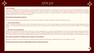 2. Non-Ticketing:
On the non-ticketing side, ATMs could function as public digital authentication portals for accessing government services. They could collect feedback from citizens,
offer biometric verification, or help people book appointments for passports, taxation, or social welfare services. Businesses might also use ATMs as smart vending
stations—distributing SIM cards, PPE kits, or office supplies—particularly in locations with limited storefronts. Crowdsourced fundraising kiosks or public information
terminals could add another layer of civic engagement.
Do the same for personal use cases too.
Personal use cases could be further broken down into indoor/ home related use cases and outdoor/ community related use cases.
1. Indoor/ Home Related:
Indoors, they might be adapted as smart home control panels—allowing users to monitor energy usage, order groceries automatically through integrated inventory
systems, or print personal documents securely. In gated communities, they could work as digital notice boards or secure lockers for parcel collection with OTP-based
access.
2. Outdoor/ Community Related:
Outdoors, their utility expands further—they could function as phone charging spots or even clean water dispensers in low-resource areas. There’s also great potential in
healthcare and government outreach. Imagine telemedicine booths in rural zones equipped with diagnostic tools, video conferencing for doctor consultations, or even
basic medical screening. These could drastically improve access to care. Similarly, ATMs could act as access points to government helplines or public grievance systems.
This is quite comprehensive. Would you like to expand on any category?
I believe I’ve covered a fair range of both financial and non-financial areas. But I’d be happy to elaborate further on any category you’d like.
That won’t be necessary. This was well thought out. We can close the case here.
148
 