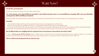 Sounds like a good approach.
Do we have any data on the per-unit cost of these interventions?
Yes. Grid extension costs about $1,200 per household. A solar hybrid mini-grid comes in at around $900 per household. SHS is the most affordable,
costing between $300 and $400 per household.
Great, that helps clarify things. Based on these numbers, I’d recommend a hybrid electrification model that aligns with the geography of the villages.
Go ahead.
1.For the 30% of villages near the grid, I’d go ahead with grid extension, leveraging existing infrastructure.
2.For the 40% that are more clustered but farther out, mini-grids seem ideal for balancing cost and scalability well.
3.For the remote 30%, SHS is the most practical as it's of the lowest cost and doesn't require heavy infrastructure, which makes it ideal for scattered households.
We could also prioritise electrifying economic hubs first (e.g. rural markets, schools, clinics) to drive demand and support livelihoods.
But, the SHS providers are struggling with loan repayments from rural customers. How would you de-risk the model?
I’d look at Pay-as-you-go (PAYG) systems linked to mobile money, bundle SHS with income-generating appliances (e.g. irrigation pumps) as an example of
productive use financing. Risk would be shared between public and private sectors, using donor funds to underwrite initial risk for SHS firms.
That is a well-structured approach. We can close the case.
163
 
