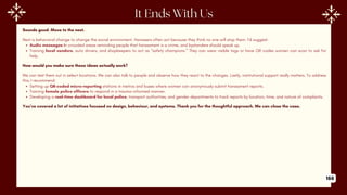 Sounds good. Move to the next.
Next is behavioral change to change the social environment. Harassers often act because they think no one will stop them. I’d suggest:
Audio messages in crowded areas reminding people that harassment is a crime, and bystanders should speak up.
Training local vendors, auto drivers, and shopkeepers to act as “safety champions.” They can wear visible tags or have QR codes women can scan to ask for
help.
How would you make sure these ideas actually work?
We can test them out in select locations. We can also talk to people and observe how they react to the changes. Lastly, institutional support really matters. To address
this, I recommend:
Setting up QR-coded micro-reporting stations in metros and buses where women can anonymously submit harassment reports.
Training female police officers to respond in a trauma-informed manner.
Developing a real-time dashboard for local police, transport authorities, and gender departments to track reports by location, time, and nature of complaints.
You’ve covered a lot of initiatives focused on design, behaviour, and systems. Thank you for the thoughtful approach. We can close the case.
166
 