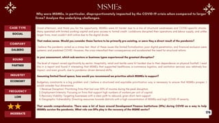 Why were MSMEs, in particular, disproportionately impacted by the COVID-19 crisis when compared to larger
firms? Analyze the underlying challenges.
Good afternoon, and thank you for the opportunity. MSMEs were hit harder due to a mix of structural weaknesses and COVID-specific shocks.
Many operated with limited working capital and poor access to formal credit. Lockdowns disrupted their operations and labour supply, and unlike
larger firms, most couldn’t shift online due to the digital divide.
That makes sense. Would you consider these factors to be primarily pre-existing, or were they a direct result of the pandemic?
I believe the pandemic acted as a stress test. Most of these issues like limited formalization, poor digital penetration, and financial exclusion were
systemic and predated COVID. However, the crisis intensified their consequences and accelerated the need for structural reform.
In your assessment, which sub-sectors or business types experienced the greatest disruption?
The level of impact varied significantly by sector. Hospitality, retail and textile were hit hardest due to their dependence on physical footfall. I read
this in a report and found it interesting that MSMEs that supported healthcare, e-commerce logistics, and sanitation services saw relatively low
impact, and even growth, due to pandemic-driven demand shifts.
Assuming limited fiscal space, how would you recommend we prioritize which MSMEs to support?
Budgetary constraints is a big problem and i believe a structured and equitable prioritization way is necessary to ensure that MSMEs prosper. I
would consider four dimensions:
1.Revenue Disruption: Prioritizing firms that lost over 50% of income during the peak disruption.
2.Employment Intensity: Focusing on firms that support high numbers of workers per unit of capital.
3.Recovery Viability: Targeting businesses with a clear path to rebound, given short-term support
4.Geographic Vulnerability: Directing resources towards districts with a high concentration of MSMEs and high COVID-19 severity.
That sounds comprehensive. There was a lot of buzz around Development Finance Institutions (DFIs) during COVID as a way to help
MSMEs survive the pandemic. What role can DFIs play in the recovery of the MSME sector?
ROUND
PARTNER
CASE TYPE
SOCIAL
INDUSTRY
ECONOMY
COMPANY
DALBERG
FREQUENCY
LOW
MODERATE 176
 