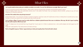 Let’s say the health ministry asks you to stabilize mortality in six months. You can’t hire 500 doctors overnight. What’s your move?
I’d start by activating community health networks - ASHA workers, midwives and equip them with better tools, like teleconsultation support.
Second, I’d deploy mobile clinics with predictable rotations, even if only weekly. And finally, I’d set up emergency referral channels ; perhaps tie-ups with local
transporters for ambulance substitutes.
And what if the mobile clinics stop during monsoons?
I’d decentralize further ; train community volunteers in symptom recognition, stock basic meds with trusted locals, and rely on mobile phones to escalate serious cases.
The idea is to build micro-systems that can operate even when formal ones stall.
You’re visiting a village. A woman says her mother died from a diabetic episode because there was no ambulance. She says, We don’t expect anything
from the sarkar anymore. What do you say?
I’d say: “I’m deeply sorry. No one should have to go through that. If you're open to it, I’d like to understand more ; what could’ve helped, and what support you still
need”
People don’t need speeches. They need someone who listens and stays.
That’s a thoughtful response. Thanks. I appreciated your clarity and empathy. Best of luck with what’s ahead.
180
 