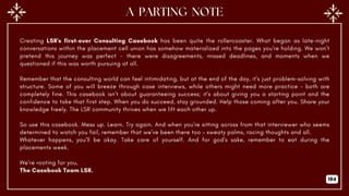 Creating LSR's first-ever Consulting Casebook has been quite the rollercoaster. What began as late-night
conversations within the placement cell union has somehow materialized into the pages you're holding. We won't
pretend this journey was perfect - there were disagreements, missed deadlines, and moments when we
questioned if this was worth pursuing at all.
Remember that the consulting world can feel intimidating, but at the end of the day, it's just problem-solving with
structure. Some of you will breeze through case interviews, while others might need more practice - both are
completely fine. This casebook isn't about guaranteeing success; it's about giving you a starting point and the
confidence to take that first step. When you do succeed, stay grounded. Help those coming after you. Share your
knowledge freely. The LSR community thrives when we lift each other up.
So use this casebook. Mess up. Learn. Try again. And when you're sitting across from that interviewer who seems
determined to watch you fail, remember that we've been there too – sweaty palms, racing thoughts and all.
Whatever happens, you'll be okay. Take care of yourself. And for god's sake, remember to eat during the
placements week.
We're rooting for you,
The Casebook Team LSR.
184
 