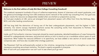 Welcome to the first edition of Lady Shri Ram College Consulting Casebook!
This casebook represents hundreds of hours of collective experience, dozens of interviews with recent graduates, and
the generous knowledge-sharing from LSR's extensive alumni network at the world's top consulting firms. Our goal was
simple: create the resource we desperately needed when we started our preparation journey.
As final-year students at LSR, we've just emerged from placement season with offers from firms like McKinsey, Bain,
BCG, and other leading consultancies.
LSR has long held the distinction of having one of the best undergraduate placements, and the highest in Delhi
university. Our alumni occupy impressive positions across the consulting world, from Associates to Partners. This
casebook is made using that strong network of Alumni
Inside, you'll find authentic interview transcripts shared by recent graduates, detailed breakdowns of case frameworks
tailored for undergraduate interviews, and practical advice on how to stand out as a candidate without years of work
experience. What makes this resource different is its specificity, we have added a new section of social cases that
companies asks and have also incuded other strategy questions.
The Placement Cell has enthusiastically worked on this initiative, recognizing its potential to strengthen our already
impressive consulting recruitment statistics. This book is openly accessible to everyone.
Best of luck with your preparation—we can't wait to see where you'll go next!
2
 