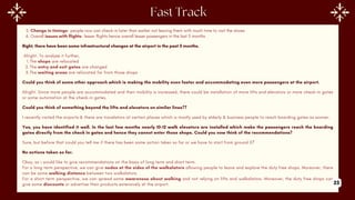 5. Change in timings- people now can check-in later than earlier not leaving them with much time to visit the stores
6. Overall issues with flights- lesser flights hence overall lesser passengers in the last 5 months
Right, there have been some infrastructural changes at the airport in the past 5 months.
Alright. To analyse it further,
1.The shops are relocated
2.The entry and exit gates are changed
3.The waiting areas are relocated far from those shops
Could you think of some other approach which is making the mobility even faster and accommodating even more passengers at the airport.
Alright. Since more people are accommodated and their mobility is increased, there could be installation of more lifts and elevators or more check-in gates
or some automation at the check-in gates.
Could you think of something beyond the lifts and elevators on similar lines??
I recently visited the airports & there are travelators at certain places which is mostly used by elderly & business people to reach boarding gates as sooner.
Yes, you have identified it well. In the last few months nearly 10-12 walk elevators are installed which make the passengers reach the boarding
gates directly from the check in gates and hence they cannot enter those shops. Could you now think of the recommendations?
Sure, but before that could you tell me if there has been some action taken so far or we have to start from ground 0?
No actions taken so far.
Okay, so i would like to give recommendations on the basis of long term and short term.
For a long term perspective, we can give nodes at the sides of the walkalators allowing people to leave and explore the duty free shops. Moreover, there
can be some walking distance between two walkalators.
For a short term perspective, we can spread some awareness about walking and not relying on lifts and walkalators. Moreover, the duty free shops can
give some discounts or advertise their products extensively at the airport. 23
 