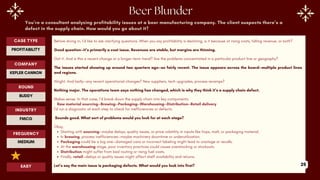 You’re a consultant analyzing profitability issues at a beer manufacturing company. The client suspects there’s a
defect in the supply chain. How would you go about it?
Before diving in, I’d like to ask clarifying questions. When you say profitability is declining, is it because of rising costs, falling revenue, or both?
Good question—it’s primarily a cost issue. Revenues are stable, but margins are thinning.
Got it. And is this a recent change or a longer-term trend? Are the problems concentrated in a particular product line or geography?
The issues started showing up around two quarters ago—so fairly recent. The issue appears across the board—multiple product lines
and regions.
Alright. And lastly—any recent operational changes? New suppliers, tech upgrades, process revamps?
Nothing major. The operations team says nothing has changed, which is why they think it’s a supply chain defect.
Makes sense. In that case, I’d break down the supply chain into key components:
Raw material sourcing--Brewing--Packaging--Warehousing--Distribution--Retail delivery
I’d run a diagnostic at each step to check for inefficiencies or defects.
Sounds good. What sort of problems would you look for at each stage?
Okay,
Starting with sourcing—maybe delays, quality issues, or price volatility in inputs like hops, malt, or packaging material.
In brewing, process inefficiencies—maybe machinery downtime or underutilization.
Packaging could be a big one—damaged cans or incorrect labeling might lead to wastage or recalls.
At the warehousing stage, poor inventory practices could cause overstocking or stockouts.
Distribution might suffer from bad routing or rising fuel costs.
Finally, retail—delays or quality issues might affect shelf availability and returns.
Let’s say the main issue is packaging defects. What would you look into first?
ROUND
BUDDY
CASE TYPE
PROFITABILITY
INDUSTRY
FMCG
COMPANY
KEPLER CANNON
FREQUENCY
MEDIUM
EASY 25
 