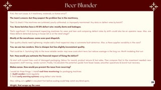 First, the root cause. Is it machinery, materials, or human error?
The team’s unsure—but they suspect the problem lies in the machinery.
Then I’d check if the machines are outdated, poorly calibrated, or improperly maintained. Any data on defect rates by batch?
Yes. Some batches have a 10–12% defect rate—mostly dents and leakages.
That’s significant. I’d recommend inspecting machines for wear and tear and comparing defect rates by shift—could also be an operator issue. Also, are
these defects detected during in-house QA or at the retail stage?
Mostly at the warehouse—some even post-dispatch.
Then quality checks need tightening—maybe add a final inspection step or automate fault detection. Also, is there supplier variability in the cans?
Yes, we use two vendors. One is cheaper but has slightly inconsistent quality.
That could be it. Switching fully to the more reliable vendor may raise costs short-term, but reduce wastage in the long run. Worth modeling that out.
Fair. How would you estimate the financial impact of fixing the defect?
I'd start with current loss—cost of damaged packaging, labour for rework, product returns & lost sales. Then compare that to the investment needed—new
equipment, staff training, vendor switch. Finally, I’d calculate the potential upside from fewer losses, smoother operations & brand trust recovery.
Makes sense. How would you prevent the issue from recurring?
I would do three things: 1. Install real-time monitoring for packaging machines
2. Audit vendors more regularly
3. Build early-warning systems using defect rate trends.
Also, rolling out a pilot in one plant first before scaling could help catch any blind spots.
Alright, that wraps up the case.
26
 