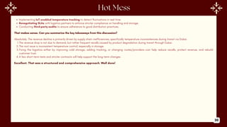 Implementing IoT-enabled temperature tracking to detect fluctuations in real time.
Renegotiating SLAs with logistics partners to enforce stricter compliance on handling and storage.
Conducting third-party audits to ensure adherence to good distribution practices.
That makes sense. Can you summarize the key takeaways from this discussion?
Absolutely. The revenue decline is primarily driven by supply chain inefficiencies, specifically temperature inconsistencies during transit via Dubai.
1.The revenue drop is not due to demand, but rather frequent recalls caused by product degradation during transit through Dubai.
2.The root issue is inconsistent temperature control, especially in storage.
3.Fixing the logistics—either by improving cold storage, adding tracking, or changing routes/providers—can help reduce recalls, protect revenue, and rebuild
customer trust.
4.A few short-term tests and stricter contracts will help support the long-term changes.
Excellent. That was a structured and comprehensive approach. Well done!
30
 