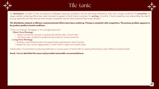 For distribution, I’d check if there are logistical challenges impacting availability. Are the tiles being delivered on time and in proper condition? For promotion, I’d
assess whether marketing efforts have been localized to appeal to South Indian customers. For pricing, I’d confirm if local competitors are undercutting the client’s
pricing, especially with tiles that are more climate-compatible. Has the client explored these areas already?
The distribution network is efficient, and promotional efforts have been scaled up. Pricing is consistent with competitors. The primary problem appears to
be product quality in humid conditions.
Given our findings, I’d suggest a two-pronged approach:
1.Short-Term Strategy:
Apply a protective coating to existing tiles before sale in South India.
Introduce clear installation guidelines optimized for humid conditions.
2.Long-Term Strategy:
Develop a specialized product line specifically engineered to resist humidity.
Market this new variant aggressively in South India to regain lost market share.
Additionally, I’d recommend conducting field tests in various parts of South India to assess performance under different humidity levels.
Good. You’ve identified the issue and provided actionable recommendations.
37
 