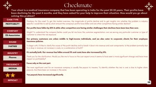 Your client is a medical insurance company that has been operating in India for the past 20-25 years. Their profits have
been declining for the past 6 months, and they have asked for your help to improve their situation. How would you go about
solving this problem?
Thankyou for the case! To get the market overview, the magnitude of profits decline and to get insights into whether the problem is industry
specific I would like to ask by what amount the company’s profits have fallen and are other competitors facing similar decline?
Our profits have fallen by 20% & while other competitors are facing similar challenges their declines have been less than ours.
Alright! To understand the company better could you let me know the customer segmentation, are we serving any particular customer or type of
customer to check the risk exposure.
Our primary customers are urban middle to high-income individuals, and we also cater to corporate clients for their employee
insurance policies.
To begin with, I’d like to clarify the cause of the profit decline and to break it down into revenue and cost components. Is the problem primarily due
to a drop in revenue, an increase in costs, or a combination of both?
It’s actually both. Our revenue has fallen around 5% and costs have also increased by 15%.
Thank you for the clarification. Would you like me to focus on the cost aspect since it seems to have seen a more significant change and have more
impact on profitability?
Focus only on the cost part.
The most significant cost for an insurance company is usually the payout to insurers. To identify whether the rise in cost is due to higher claim
payouts, has there been an increase in the same.
Yes payouts have increased significantly
ROUND
PARTNER
CASE TYPE
PROFITABILITY
INDUSTRY
Pharma
COMPANY
ZS Associates
FREQUENCY
MEDIUM
DIFFICULT
39
 