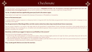 To break this down, insurance payouts can typically be described as: INSURANCE PAYOUT = No. of customers x Average medical expense per visit x No.
of medical visits x Percentage insured; Can you confirm whether any of these factors have seen a significant change recently?
Yes! No. of medical visits have significantly grown post Covid in the eastern region.
These medical visits might have increased either because of Awareness or Affordability or Accessibility.
Focus on the Awareness part.
To analyse whether increase in payouts is a temporary trend or a long term shift, has there been any government initiative or private sector campaigns to raise
awareness in this region?
Yes, the governments of West Bengal, Bihar and other eastern states have taken steps towards Breast Cancer awareness.
The root cause of decline in our profits is the steps taken by the government to spread Breast Cancer awareness which led to more people opting for its
testing & checkups, thus increasing the no. of medical visits and medical expenses. Hence our payout cost has also increased significantly which has led to a
decline in our profits. Am I correct?
Absolutely, so what do you suggest to improve our profitability in this scenario?
I can think of two key strategies to address this issue:
1.Tiered Pricing: We could implement a tiered premium system, where we charge higher premiums for high-risk clients, particularly those who fall into the
high-risk categories identified through awareness campaigns (e.g., breast cancer).
2.Improved Risk Assessment: Strengthening our risk assessment models could help identify clients who might need more personalized policies or preventive
care measures, thereby allowing us to better predict future payouts.
Okay, sounds good! I think we can close the case here.
40
 