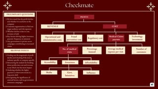 PROFITS
COST
REVENUE
Fraud
prevention cost
Technology
investment
Operational and
administrative costs
Regulatory cost
Medical Claims
payouts
Percentage
insured
Average medical
expense per visit
Number of
customers
Accessibility Affordability
Awareness
No. of medical
visits
PRILIMINARY QUESTIONS
PRELIMINARY QUESTIONS
BROWNIE POINTS
Media Influence
Govt.
Initaitives
1.By how much has the profit decline
and whether it is exclusive to the
company
2.Customer segmentation to find out
target audience and risk exposure
3.Whether decline is due to cost,
revenue or both
4.Key factors driving higher insurance
payouts- frequency or amounts
5.Any government or private sector
campaigns contributing to increased
claims
1.Finding out the magnitude of profit
decline and checking if the issue is
industry specific or company specific
2.Structuring the analysis by breaking
down profits into cost and revenue
to see which one has more impact
3.Analysing whether the higher
payouts is a short term trend or a
long term shift
4.Recognizing the significance of
external factors, such as government
awareness campaigns
41
 